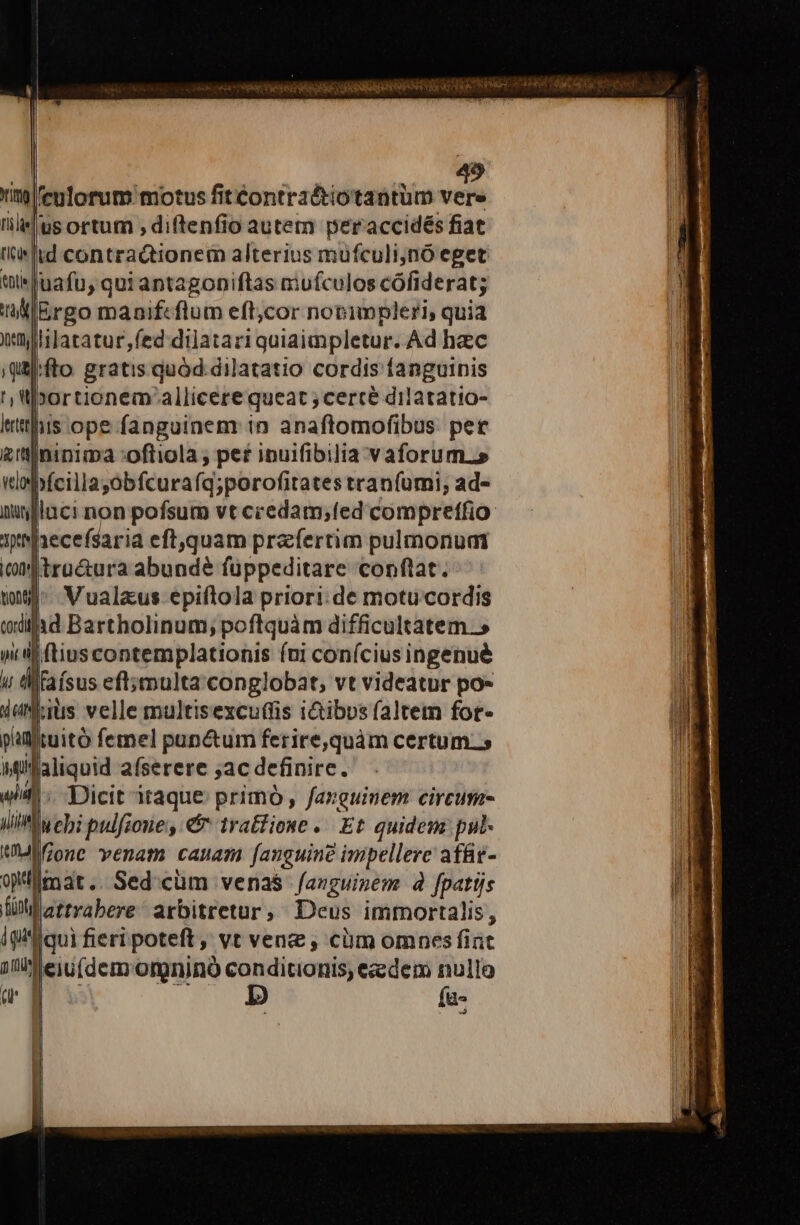 5 injleulorum motus fitéontra&amp;tiotantum efe usortutm , diftenfio autem peraccidés fiat 'irltd contractionem alterius mufculi;nó eget tleluafu, qui antagonpiftas mufculos cófiderat; 'I:IErgo manifcflum eft;cor nopimpleri, quia litaratur feddiüatari quiaimpletur. Ad hac qifto. gratis quód dilatatio cordis fanguinis ',U»ortionem allicere queat ; cerce dilatatio- ritis ope fanguinem: in anaftomofibus: per £'tlininima :oftiola ; per ipuifibilia v aforum.» wlehícillajabfcurafa;porofitates tranfumi; ad- iufluci non pofsum vt credam;fed compreffio ythaecefsaria eftquam prafertim pulmonuai iof tra&amp;tura abunde füppeditare conftat. t9] Vualaus epiftola priori:de motucordis il ad Bartholinum; poftquàm difficultatem.» n iij [ |ftiuscontemplationis (ni coníciusingenué w tMfaísus eft;mmulta conglobat, vt videatur po- dolis velle multisexcuftis i&amp;tibvs (altem fot- patltuitó femel pap&amp;um ferire,quàm certum. Mifaliquid afserere jac definire. wii. Dicit itaque primó, fanguinem circum lliMIuebi pulfioue , &amp; tra£fione -. Et quidemz pul- UVMifione venam canam [anguine impellere afüt- omar... Sed'cüm venas -fazguizem à fpatijs fü strrabere arbitretur, Deus immortalis, ip lqui fieri poteft, vt vene , cüm omnes fiat du eiu(dem omninó i OP eedem nullo a fa-