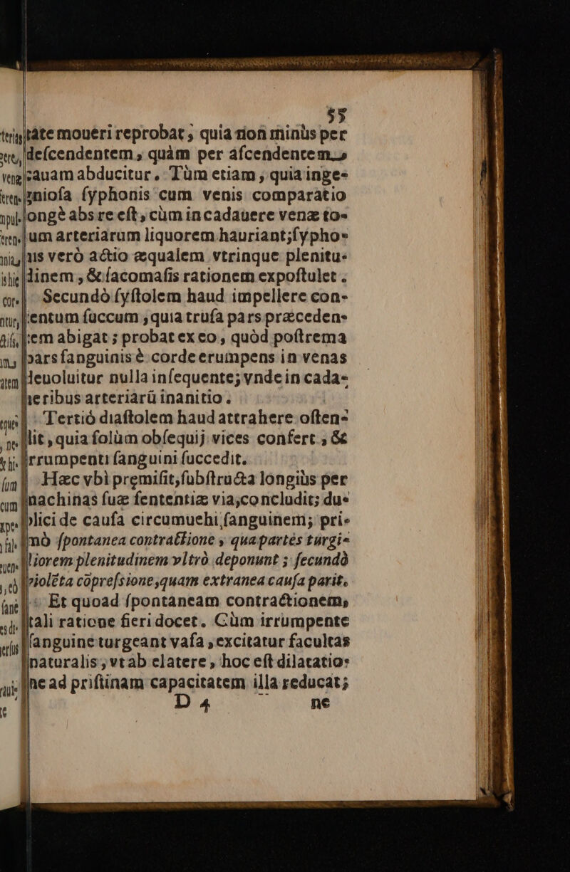 ttt Vg et tlg ihi $5 tàte moueri reprobat , quia rion minus per deícendentem , quàm per afcendentem., :auam abducitur , Tüm etiam , quia inge- ;niofa (yphonis cum venis. comparatio ongé abs re eft; cum incadauere venz to- um arteriarum liquorem hauriant;fypho* iis veró actio equalem vtrinque plenitu. Sccundà [yftolem haud impellere con- entum fuccum ,quia trufa pars pracceden- . Tertió diaftolem haud attrahere olg: H«c vbi premifit,fübítru&amp;a longius per plici de caufa circumuehi fanguinem; pri. nó fpontanea contrat£ione , quapartés turgi- : Et quoad fpontaneam contractionem, tali raticne fieridocet. Cüm irrumpente (anguine turgeant vafa , excitatur facultas inaturalis ; vtab elatere hoc eít dilatatio: D a4 ne