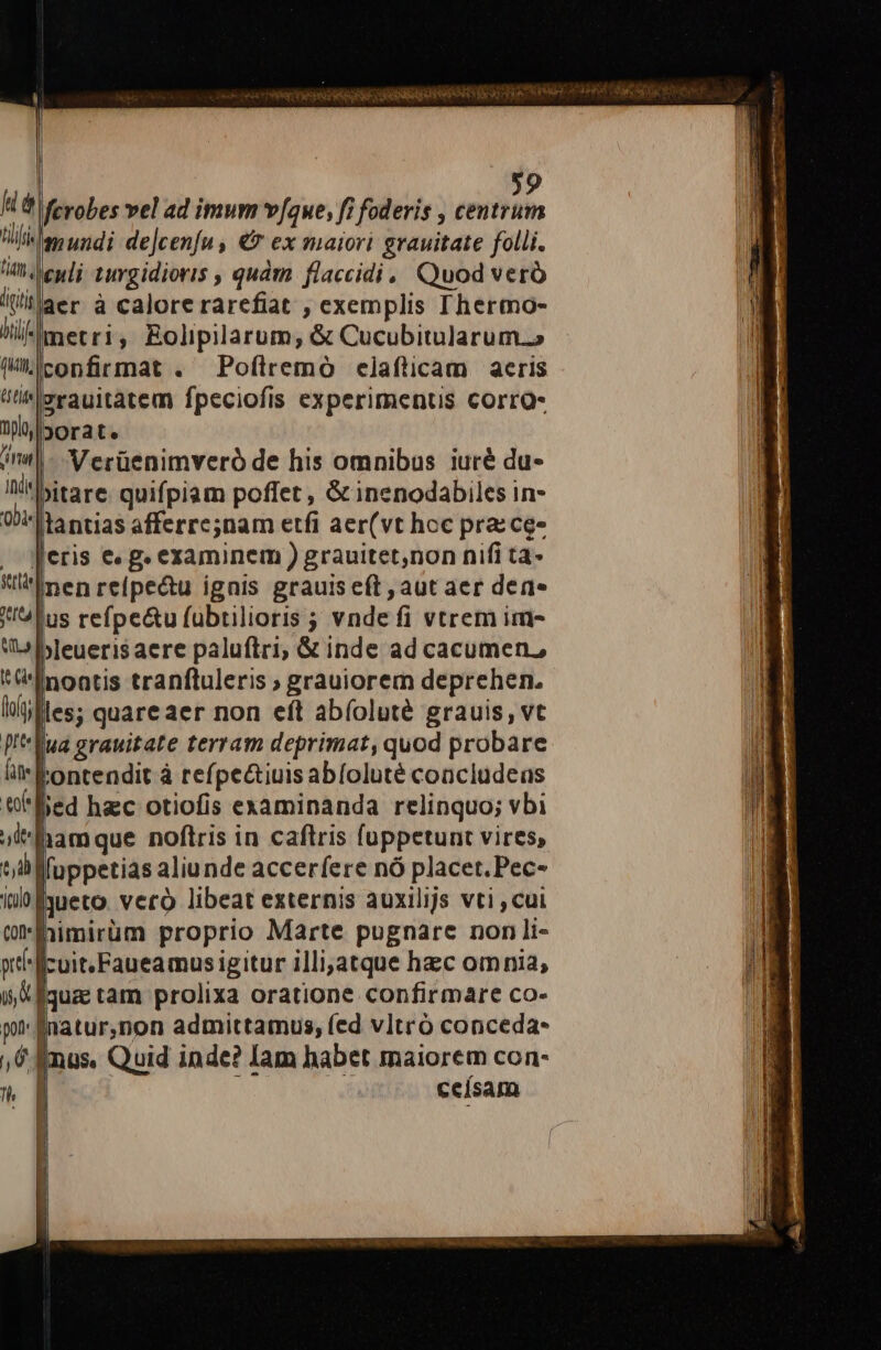 uà lit. digit hii (itth; tus] 9 ferobes vel ad imum vfque, fi foderis , centrum mundi de]cenfu , € ex maiori grauitate folli. enli 1urgidioris , quàm flaccidi, Quod veró metri, Eolipilarum, &amp; Cucubitularum..» confirmat . Pofílremó elafticam aeris jorat. Verüenimveró de his omnibus iuré du- lantias afferrc;nam etfi aer(vt hcc pra: ce- nenreípectu ignis grauis eft , aut aer dene bleuerisaere paluftri; &amp; inde ad cacumen, tontendit à refpe&amp;tiuis abíoluté concludeas ccísam