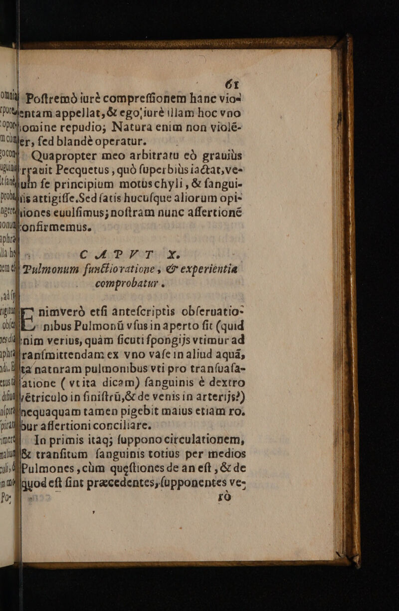 ir deii secre c KISS NI RV TM: - | Pofiremó iuré compreffionem hanc vios lentam appellat, &amp; ego;iuré illam hoc vno hiomine repudio; Natura enim non violé- er; fed blandé operatur. WM: Quapropter meo arbitratu eó grauius RU reanit Pecquetus ; quó fuperbiüsiactat,ve- Jui fe principiom motüschyli , &amp; fangui- fiis attigiffe.Sed (atis hucuíque aliorum opi- liiones euulfimus; noftram nunc affertioné ltonfirmemus. | C: Mp romly, j Tulmonum funtiiovatione , € experientia | comprobatur . nimveró etfi anteícriptis obíeruatio- : nibus Pulmonü vfusin aperto fit (quid di nim verius, quàm ficuti fpongijs vtimur ad llranímittendam ex vno vafeinaliud aquá; ii. Mita natnram pulmonibus vti pro traníuafa- latione ( vtita dicam) fanguinis € dextro LÀ lliétriculo in finiftrü,&amp; de venis in arterijs?) In primis itaq; fuppono circulationem, I/&amp; tranfitum fanguinis totius per medios BiPulmones ,cüm queftiones de an eft , &amp; de Ilquod eft (int praecedentes; (upponentes vez E uw r9 y