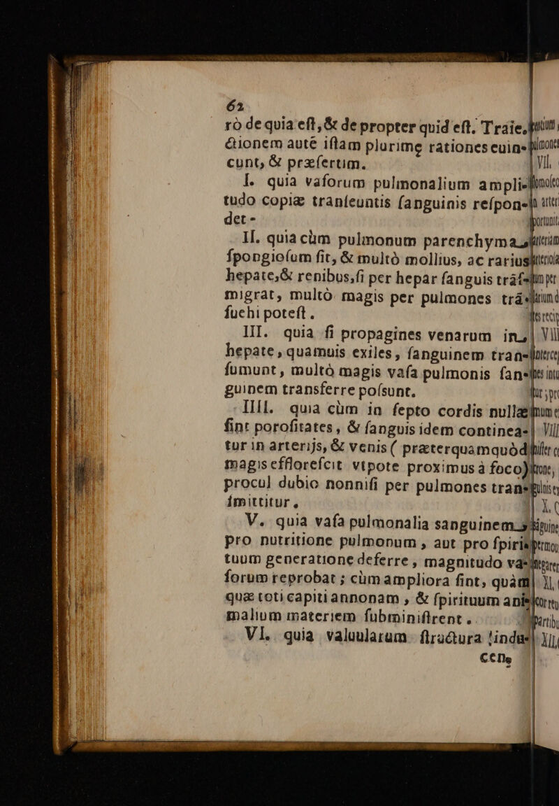 ró de quia eft ,&amp; de propter quid eft; T raie, prit &amp;ionem aute iflam plurime rationes euin [Uto cunt, &amp; przíertim. yh. I. quia vaforum pulinonalium ampliefno tudo copi traníeuntis fanguinis refpon«hh tt det - doro II. quiacüm pulmonum parenchym afin fpopgioíum fit, &amp; multó mollius, ac rariuslittui hepate;&amp; renibus;fi per hepar fanguis tráf4 im t migrat, multó. magis per pulmones trá«fiuni fuchi poteft. dert III. quia fi propagines venarum in| VII hepate , quamuis exiles, fanguinem eh o fumunt , multó magis vafa pulmonis fansftiui guinem transferre po(sunt. fiy IIl. quia cüm in fepto cordis nullaefume fint porofitates , &amp; fanguis idem continea- tur in arterijs, &amp; venis ( praterquamquódfi magis efflorefcit. vtpote proximus à foco), procul dubio nonnifi per pulmones transpüio imittitur, gl V. quia vafa pulmonalia sanguinem. TUT pro nutritione pulmonum , aut pro fpiritu tuum generatione deferre , magnitudo vásltrr forum reprobat ; cüm ampliora fint, quàm| |. qu&amp; toti capiti annonam , &amp; fpirituum anis malium materiem fubminiflrent . 4 Vl. quia valuularum. flratura !indgs] ) C€Is