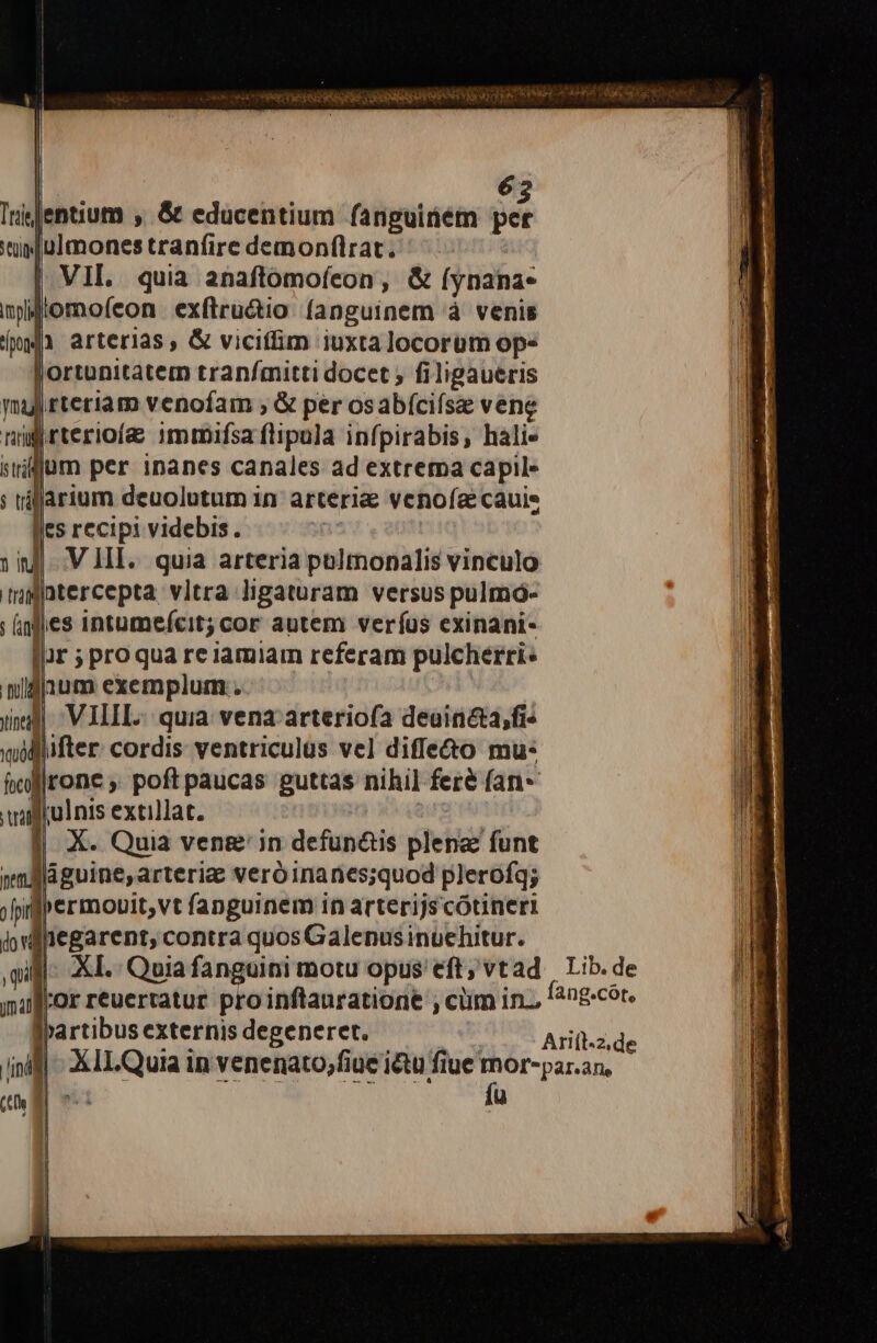 ceca Wc CPC NH APA NON VERE 63 entium , &amp; educentium fanguitem per ulmones tranfire demonflrat. VII. quia anaftómofeon , &amp; (ynana- npiftomofeon exftru&amp;io fanguinem à venis (m1 arterias, &amp; vicitlim iuxta locorum op- Jortunitatem tran/fmitti docet ; filigaueris yj rteriam venofam , &amp; per osabíciísa vene nügrterioía immifsaflipula infpirabis, halie vllum per inanes canales ad extrema capile ; riffarium deuolutum in arteri&amp; venofaecauie fles recipi videbis. | inf. V HII. quia arteria polmonalis vinculo qgntercepta vitra ligaturam versus pulmó- : nfies intume(cit; cor autem veríus exinani- ni lar ;proqua re iamiam referam pulcherri« |. widlnum exemplum. Wi iind -VILIL.. quia vena arteriofa deuincta,fi- wollifter. cordis: ventriculus vel diffe&amp;o mu: hef]rone , poft paucas guttas nihi] feré fan millul nis extillat. | j| X. Quia veng' in defün&amp;s plena funt netu .| Trai] I dguine,arteriz veróinanes;quod plerofq; jji]permonit, vt fanguinem in arterijs cótineri i dliegarent, contra quosGalenusinüehitur. igi: XI. Quia fanguini motu opus eft; vtad Lib.de mullor reuertatur pro inftauratiorie , cüm in., fngcór. jrartibus externis degeneret. JHSIR a rift de | XlILQuia in venenato,fiue ictu fiue ror-par.an, ; NM fü