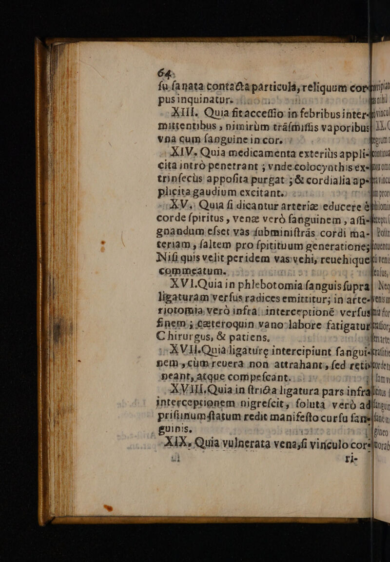 ja íanata cont2&amp;taparticuld, reliquum cor gp pusinquinature (007  poi XIII. Quia fitaccettio in febribus interdici mitientibus ; nimirüm tráfmiffis vaporibus] JJ. Vvnà cum fapnguineincor. : irguni XIV. Quia medicamenta exteris appliejutnz cita intró penetrant ; vnde colocyathis exefiu trinfecüs appofita purgat ;&amp; cordialia apesfe piicita gaudium excitante: : amp -oAV.e Quia fi dicantur arteria educere llioni corde fpiritus , venz veró fanguinem , affi d gnandum efset vàs-fubminiftrás cordi ma-] bl IT teriam , faltem pro fpitituum generationes JNifi quis velit peridem vas vehi, reuehiquepi vi commeatum. TTISE Menlo, XVI.Quia in phlebotomia fanguis fupra] N« ligaturam verfus radices emittitur; in artesleniu riotomia: verà infra; interceptioné: verfuspifo finem ;.eztetoquin vano-labore fatigatugl[uio, C hirurgus, &amp; patiens, «Lost X VII.Quialigauire intercipiunt fangui«Iii ^ pcm, cüm reuera. non attrahant; fed reto peant, atque compefcant.. ^ ZIEL AXVUl.Quia in ftriGa ligatura pars infraliiu | interceprignem nigrefcit, foluta. veró adl; prifiinum4tatum redit manifefto curfa fani , guinis, ja Vaiteo XIX, Quia vulnerata vena;fi vinculo cors|tui)  | ri- | | | | lx pen ccm S E m LUIS oS