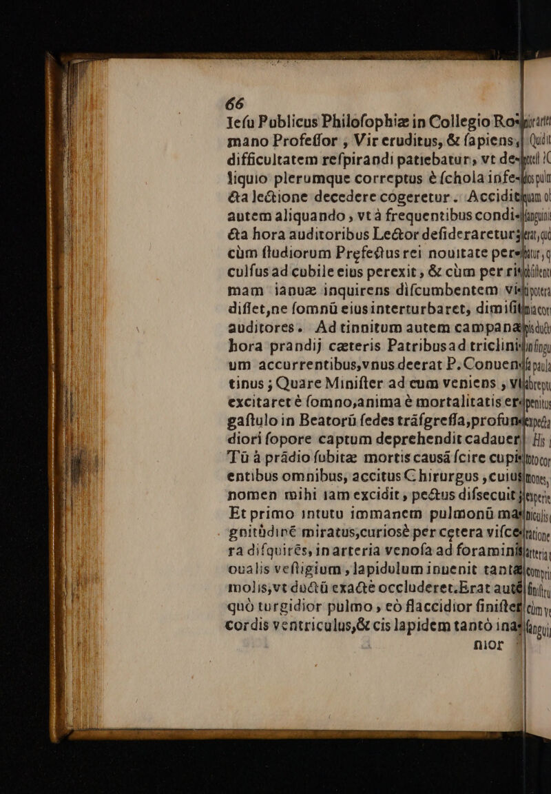 Iefu Poblicus Philofophiz in Collegio Ro: pirata mano Profeffor , Vir eruditus, &amp; (apiens;| Qui! difficultatem refi pirandi patiebatur; vt desjil I liquio plerumque correptus &amp; (chola infesfisyur &amp;a le&amp;ione decedere cogeretur .. Accidit o autem aliquando , vt à frequentibus condis &amp;a hora auditoribus Le&amp;or defideraretursa,ac cüm fludiorum Prefedtus rei nouitate perefrq culfus ad cubile eius perexit ; &amp; cüm per risit mam iapuz inquirens difcumbentem visti: diflet,ne fomnü eiusinterturbaret, dimifilinat auditores. Adtinnitom autem campanaypi hora prandij cateris Patribusad tricliniji um accurrentibus,vnus deerat P. Conuen| tinus ; Quare Minifter ad eum veniens , vili excitaret é (omno,anima e mortalitatis er« gaftulo in Beatorü fedes tráfgreffa,profund: diori fopore captum deprehendit cadauer| Tü à prádio fubitae mortis causá fcire cupis] entibus omnibus, accitus C hirurgus ,cuius| nomen mihi am excidit , pe&amp;us difsecuit jte, Et primo intutu 1mmanem pulmonü myaeiniajs gnithdiné miratus,curiosé per cetera vifcedniy. ra difquirés, inarteria venofa ad foraminifnri, oualis veftigium ,lapidulum inuenit tant feotpri molis,vt ductü exacte occluderet.Erat auté finiri quó turgidior pulmo , eó flaccidior fi Giniftef tiny Cordis ventriculus,S&amp; cis lapidem tantó ina; nior