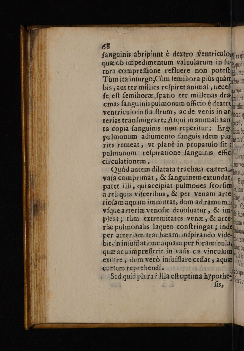 fanguinis abripiünt &amp; dextro ventriculo; qua ob impedimentum valuularum in fu: tura compreffione refluere non poteftji Tüm ita infurgo;Cüm femihora plüs quámj.« bis , aut ter millies refpiretanitnal ,necef. b fe eft femihorz. fpatio ter millenas draj,,,.. cmas fanguinis pulmonum officio é dextre If ventriculoin fiaiftrum , ac de venis in at: ita teriastranfmigrare; Atqui in animali tan:  ta copia fanguinis nen reperitur; ErgQ,, pulmonum adiumento fanguis 1dem plus... ries remeat , vt plane 1n propatulo fit Fas pulmonum refpiratione fanguinis effigp,. circulationem .. Aitorve Quod autem dilatata trachea cgterass vaía comprimat , G fanguinem extundat;j hi patet illi, quiaccipiat pulmones fcorfiml à reliquis vifceribus, &amp; per venam Arte rii riofam aquam immittat, dum ad ramu d. víquearteriz venofa deuoluatur , &amp; imj.. pleat; tüm extremitates ven&amp; , &amp; arte rie pulmonalis laqueo conftringat ; inde per arteriam trachzam infpirando videj., bit,ininfuflatione aquam per foraminula, liy: qua acuimprefferit in vafis cis vinculum], 3 j Th exilire , dum veró in(ufflareceffat ; aqua : Ve curfum reprehendi. i318 dco Scd qnid plura ? Illa eftoptima hypothes, ^ F fis, 7