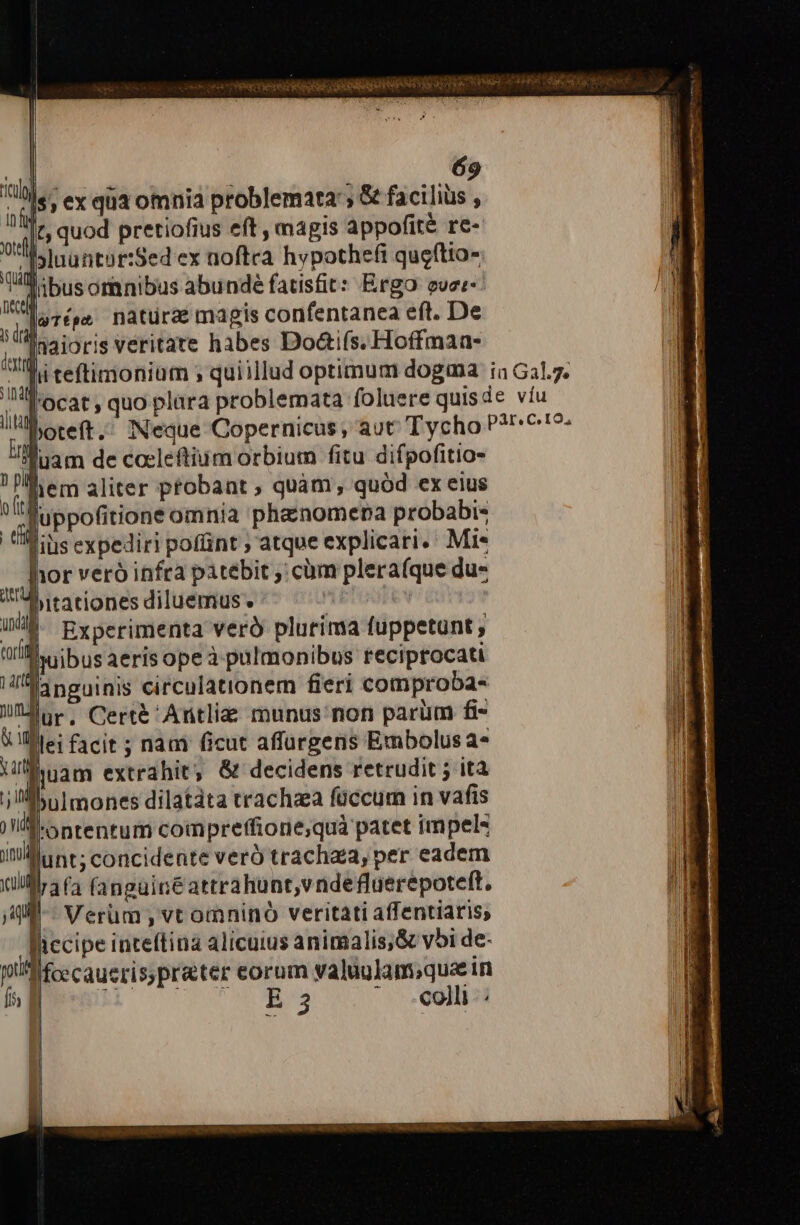 | 69 is; ex qua omnia problemata &amp; facilius , |t; quod pretiofius eft , magis appofité re- z1 Jluuntor:Sed ex noftra hypothefi queftto- ,,,- Dusomnibus abunde fatisfit: Ergo ever- ; d naturae magis confentanea eft. De Inaioris veritate habes Doai(s. Hoffmaa- Iulg in fü tel ilta bitationes diluemus.  I. Experimenta veró plurima fuppetunt , Wil. ibus aeris opeà pulmonibus reciprocati Hia neuinis circulationem fieri comproba- lor, Cert&amp; 'Antliz munus non parum fi- V lllei facit ; nam ficut affurgens Embolusa- Ulinam extrahit; &amp; decidens retrudit ; ità ] ni pulmones dilatata trachea füccum in vafis I ontentum compreffione;quà patet impel itilllunt; concidente veró trachaza, per eadem illl 4 (4 (anguiré attrahunt,v ndefluerepoteft. ji-- Verum, vt omninó veritati affentiaris, Riccipe inteftina alicuius animalis,&amp; v5i de- pflifcecaueris; preter eorum valuulam;que in fs B y bus S. ^ olli vetet rege ep nd Er