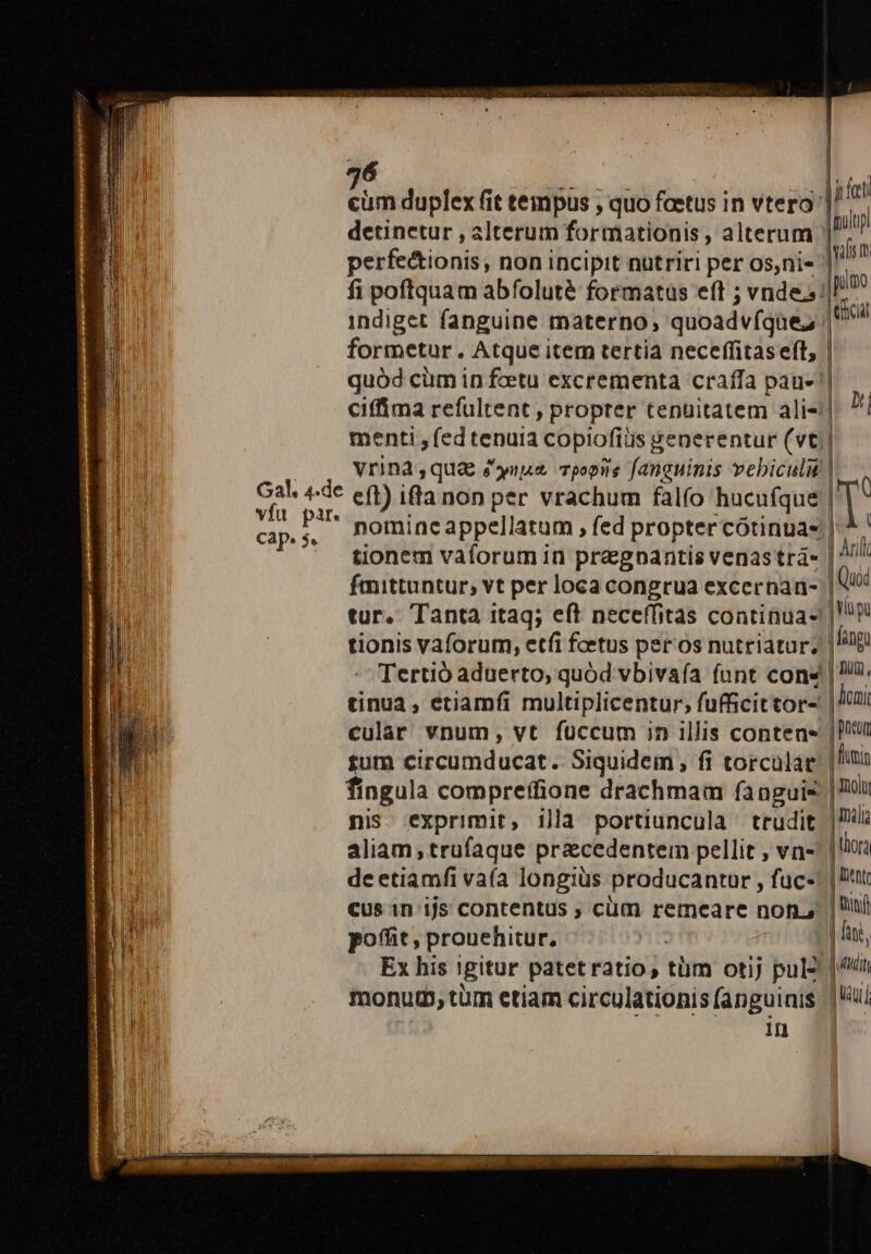 36 detinetur , alterum formationis, alterum indiget fanguine materno, quoadvfqüe; formetur. Atque item tertia neceffitas eft, I. dies Min eft) iffa non per vrachum falío hucufque hl B nomineappellatum , fed propter cótinuas tionem vaforum in pragnpantis venastrá- faittuntur, vt per loca congrua excernan- tur. Tanta itaq; eft neceffitas continua- tinua, etiamfi multiplicentur, fufficittor- cular vnum, vt füccum in illis contens sum circumducat. Siquidem , fi torculat fingula compreffione drachmam fanguis nis. exprimit, illa portiunculà trudit aliam, trufaque praecedentem pellit , vn- dc etiamfi vaía longius producantur , fuc- cus 1n ijs contentus , cüm remeare non. poffit, prouehitur. ^n | Ex his igitur patet ratio, tüm otij pul- monutb, tüm etiam circulationis (anguinis in |n fet iplup u n TOV lij m | Arill 1 Quoi | Vp 1 fingu | TUO, | limi | Bncum | | flumin | iol | mal | llora | Dente | nid | fang, dudit juu I