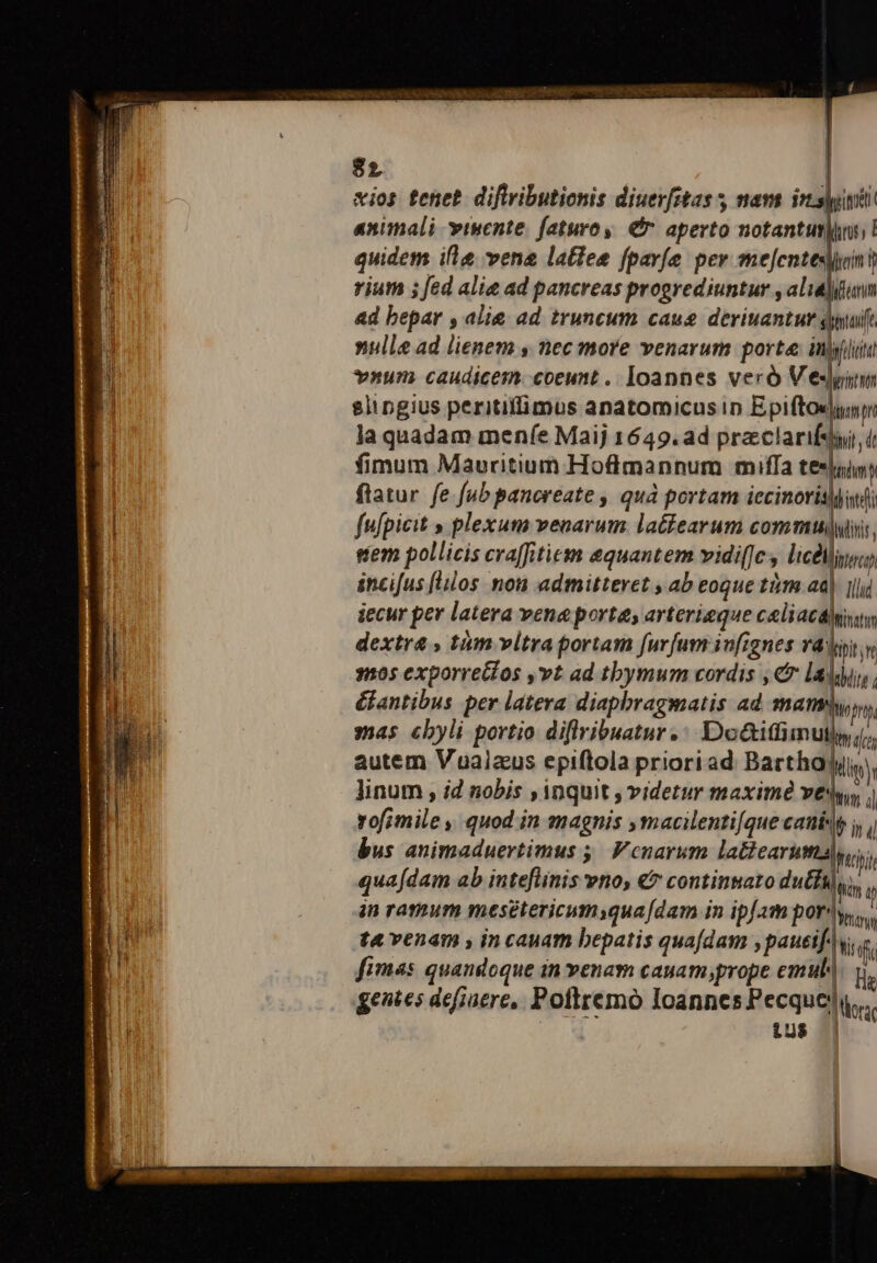 $2 | xios tenet. diftributionis diuerfitas s mam iri animali visente. faturoy. € aperto notant ! quidem ifle vene latiee fpavíe per mejentesjont rium ; fed alie ad pancreas progrediuntur , alia]funn ad bepar , alie ad truncum caus deviuantur, p nulle ad lienem s nec more venarum porte inigil itd ynum caudicem. coeunt . Ioannes veró V edm slingius peritifimus anatomicus in Epiftosjyun Ja quadam menfe Maij 1649.ad praclarifsyi, i fimum Mauritium Hoflmannum miffa teslis dim ftatur fe fab panoreate , quá portam iecinorisani fufpicit » plexum venarum. la&amp;iearum commu], eem pollicis cra[fitiem equantem vidi[Jc : licéligo, incifus [ilos non admitteret , ab eoque tim ad Illd. iecur per latera vene porta, arterieque celiaca btistm dextra » tám vitra portam furfum infignes va Vini m 1105 exporrectos ,vt ad tbymum cordis , &amp; lali, &amp;antibus per latera diaphragmatis ad ma hom, mas cbyli portio diffribuatur. Doáiffimuty, autem Vualaus epiftola priori ad. Barthajyi, linum , id nobis ,inquit , videtur maxime ve: ho i rofimile , quod in magnis ,macilenti[que canis jj bus animaduertimus ;; Vcnarum la&amp;earuma Ici qua[dam ab inteflinis vno, €» continato dutfa),,, in ratum mesétericumsqua[dam in ipfam por: Ibis. t4 venam , in cauam bepatis quafdam ,paueif^y if fimas quandoque in venam cauam prope emul. y, ge»ies defiaere, Poftremo Ioannes Pecqucei uu N 1238