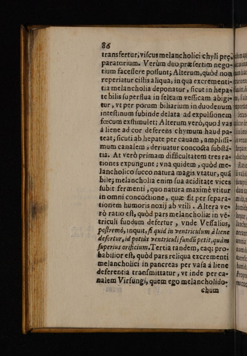 96 transfertur,;vifcus melancholicichyli preis paratarium, Verüm duo pr&amp;fertim nego- luin rium faceffere poffunt; Alterum,quàd nog poli reperiatur ciflis aliqua; inqua excrementie! fron ua melancholia deponatur , ficut in hépasTuisi tc bilis fuperflua in feleam vefficam abigie ls, (il tur , vt per poram biliarium in duodepum tuti inteftinum fubinde delata: ad expulfionem | stu fccum exftimulet; Alterum veró,quod vasklori à liene ad cor deferens chymum haud pae liil teat; ficuti ab hepate per cauam , ampli(fis [ive mum canalem ; deriuatur conco&amp;ta (ub(tà- litur ti4, At Veró primam difficultatem tres rae lditi tiones expungunt ; vnà quidem ; quód mee | fati Jancholico fucco natura magis vtatur, quá lliniii bile; melancholia enim fua aciditate vices imt fubit fermenti , quo natura maxime vtitur. |ün:; in omni concoctione , quz fit per fepara- mi; tionem humoris noxij ab vtili . Altera ves duni 1Ó ratio eft, quód pars melancholia in v&amp;- hut, triculi fundum defertur , vnde Veffalius, | lide pofiremó, quit, ff quid in ventriculum d liene | any defertur, id potisis ventriculi fundupetit,quam |ui; fuperius orificium.Tertia tandem, eaq; pro- | tini babilior eft; quód pars reliqua excrementi | tsi melancholici in pancreas per vaía áliene / hui deferentia tranfmittatur , vt inde per ca» |Props nalem Viríungi, quem ego mela gie Ittícor chum |