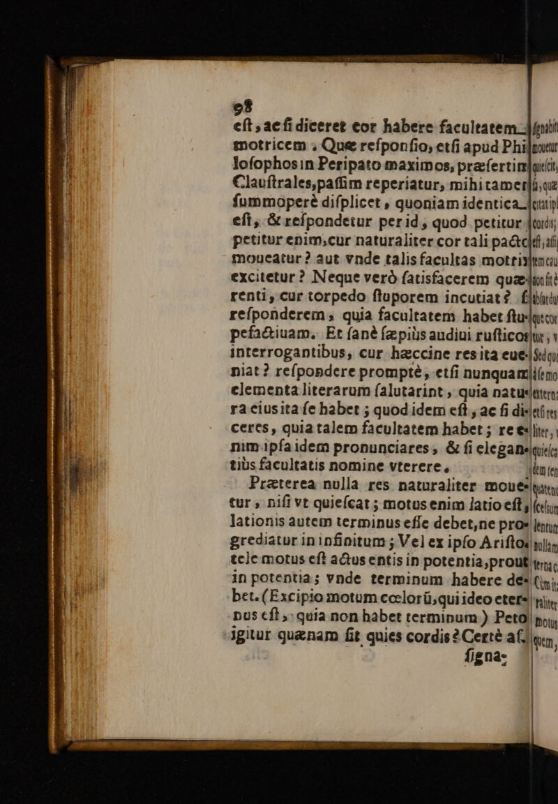 e cft , ae fi diceret cor habere facultatem fni motricem ; Que refponfio, et(i apud Philputr lofophosin Peripato maximos, prafertim]aiit Clauítrales,paffim reperiatur, mihitamer]áue fummoperé difplicet , quoniam identica oui eft, &amp; refpondetur perid, quod petitur Jis; petitur enim;cur naturaliter cor tali pa&amp;c|tizfi moueatur ? aut vnde talisfacultas motrixltmai excitetur ? Neque veró fatsfacerem quaze4uiíti renti, cur torpedo fluporem incutiat? fluuii refponderem quia facultatem habet tuat pefa&amp;iuam, Et fané fz piis audiui rufticosu ,« interrogantibus, cur haccine resita eue|$in niat ? refpondere prompte, etfi nunquarmiiíim clementa literarum falutarint ; quia natuseten: ra ciusita fe habet ; quod idem eft , ac fi diser ceres, quia talem facultatem habet ; re eji, nim ipfa idem pronunciares , &amp; fi elegane(irc tius facultatis nomine vterere, idem ter Preterea nulla res naturaliter. mouee sn, tur , nifi vt quiefcat ; motus enim [atio eft j («i lationis autem terminus effe debet,ne pro» lentur grediatur ininfinitum ; Vel ex ipfo Ariftos nli tclc motus eft a&amp;us entis in potentia;prout i. in potentia; vnde terminum habere de* Cni; bet. (Excipio motum ccelorü;qui ideo eter nj, | Plltr n05 €f, quia non habet terminum ) Peto) boli figna: