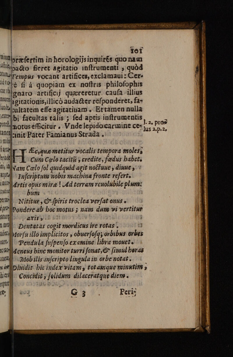 | 10T Willis e fertim in horologijsinquir£s.quo naa ilh pa&amp;o fieret agitatio inflrumenti , quód JllJlrerjbg5 vocant artifices, exclamaui ; Cere ifa fi à quopiam ex noflris philofophis leearo artificjj quaereretur. caufa illius ttl! sitatiopis,illico auda&amp;ter refponderet, fa- li - vitatem effe agitatiuam , Ettamen nulla t*ibi: facultas talis; fed aptis inftrumentis xls otus éfficitur ,. V. nde lepido:carmine ce: din 4l -init'Pater Famianus Strada . ^ni a IEc,gue metitur vocalis tempora moless t moihl | Do i ul Cii Celo tacit y credite, fedus babet, 1; Mv 255 Celo fol quidquid agit noue y diuue WIS 7 Tofcviptutm nobis macbina fronte refert. I0 £y-ejs opus mire | 4d terram reuolubile plum: ma bum j 3 XD Nitituy , C fpiris troclea verfat onus e IE Pondere ab boc motus ; nam dum vi vertitur RUE iic ayigy tnt UIN | | Deutatas cogit mordicus ire rotas . : «Morfa illo iplicitos , obuerfofqs orbibus orbe I| Pendula fufpen[o examine: libra mouet» | llZeneus binc monitor turri fonat,€&amp; [imul beras | Mob ilis infcripto lingula in orbe notat. .— IDiuidit bic iudex vitam, tot auque minytim » Coucidit ; [elidum dilaceratque diem. [e ^ G6, Peri