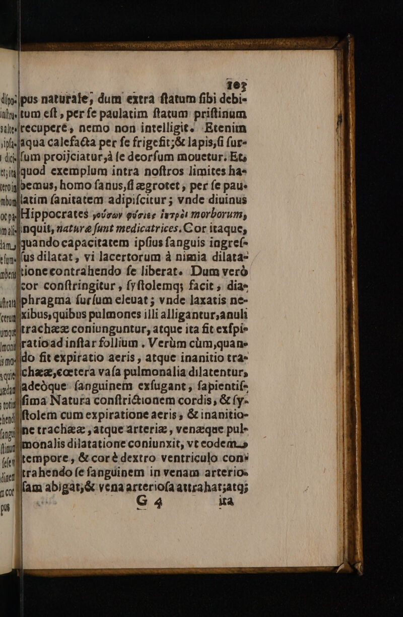 pus naturale, dum extra flatum fibi debi- itum eft , per fe paulatim ftatum priftinum recupere, nemo non intelligit. -Etenim 1qua calefa&amp;a per fe frigefit;&amp; lapis;(i (ur« Mfum proijciatur;à (e deorfum mouetur. Et iqguod exemplum intra noftros limites ha» ilaemus, homo fanus,(i egrotet , per fe pau. latim fanitatem adipifcitur; ; vnde diuinus xps] Hippocrates yoUgay Quriee imTpel morborum, mijjgnquit, uatare funt medicatrices, Cor itaque; quando capacitatem ipfius fanguis iagref- us dilatat, vi lacertorum à nimia dilata- lionecontrahendo fe liberat. Dum veró cor conftringitur , fyftolemq; facit ; dia» iphragma furíum eleuat ; vnde laxatis ne- |xibus,quibus pulmoncs illi alligantur;anuli imgtrachaeze coniunguntur, atque ita fit exfpi» nyijÁratioad inflar folium . Verüm cum,quane ;modido fit expiratio aeris , atque inanitio tra» qid chae,eaetera vaía pulmonalia dilatentur, gifjadeoque- (anguinem exfugant ; fapientif- villfima Natura conflri&amp;ioaem cordis; &amp; fy- nil ftolem cum expiratione aeris; G&amp; inanitio- apil/ne trach&amp;ea: , atque arteria: , venasque pula fimt imonalis dilatatione coniunxit, vt eodem.» (ftempore., &amp; coré dextro ventriculo cons inilÉrahendo fe fanguinem in venam arterios i Mlam aabi gát;&amp; vena arterio(aattrahat;atg; 3 G4 im —