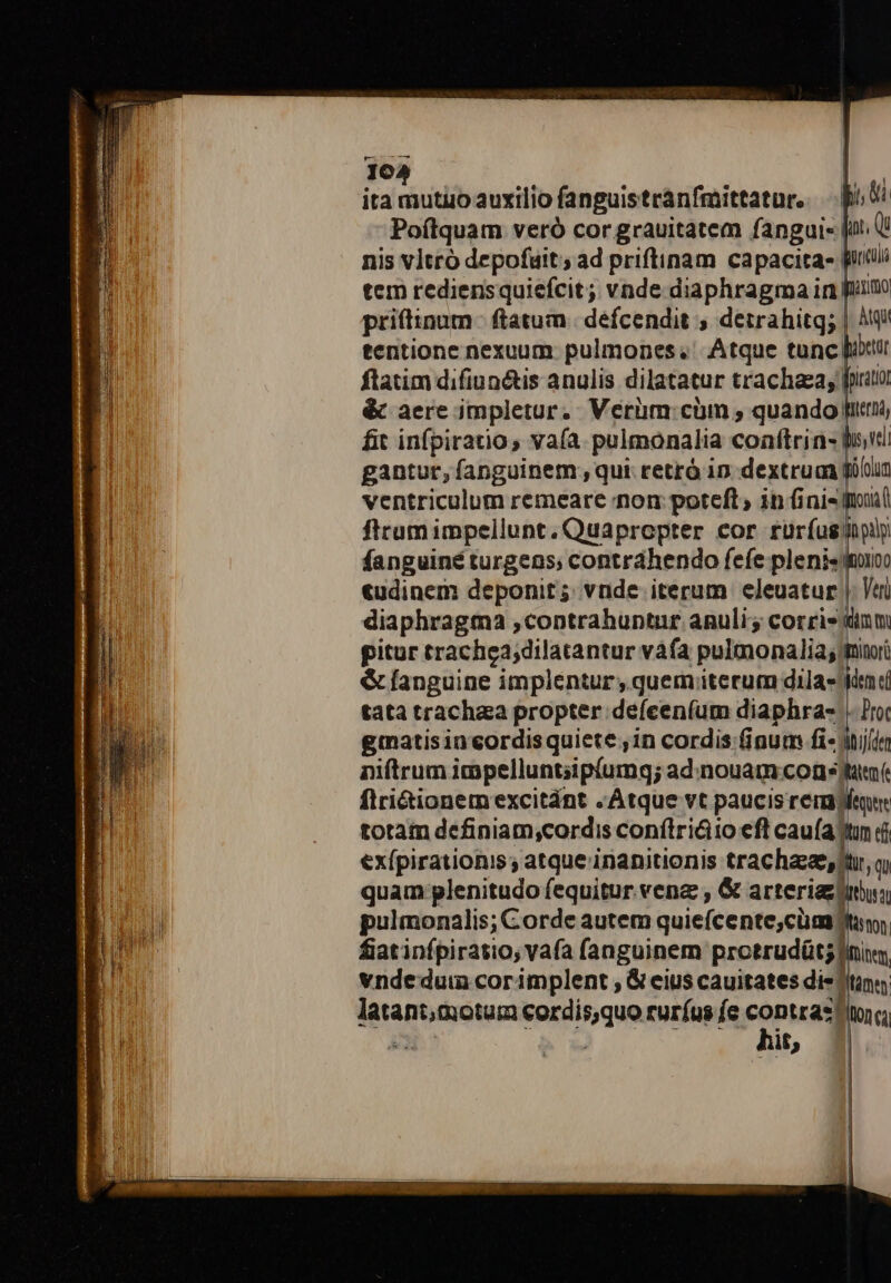 16. ita siutdib auxilio fanguistránfmittatur,. — Bi 0i Poftquam veró cor grauitatem fangui- [ii U nis vltró depofuit; ad priftinam capacitas Wit tem rediensquiefcit; vnde diaphragma in früim priftipum | ftatum. defcendit , detrahitg; | Aq tentione nexuum: pulmones; Atque tunc iur ftatim difiunétis anulis dilatatur trachaea;. [rator &amp; aere impletur. Verim: cim , quando fiti, fit infpiratio, vaía pulmonalia coaftrin- tt» vi gantur, fanguinem , qui retró 1n. dextruan füblun ventriculum remeare non poteft, in finis uil ftraumimpellunt. Quapropter cor rurfus jply fanguiné turgens; contrahendo fefe plenis dio «udinem deponit; vnde iterum eleuatur |. Vei diaphragma contrahuntur anuli; corris pitur trachea;dilatantur vàfa pulmonalia;; | &amp; fanguine implentur , quemterum dila- tata trachza propter defceníum diaphra- giatisincordisquiete ,in cordis finum fi-; niftrum impelluntsipíumg; ad:nouam conj flriGionem excitánt . Atque vt paucis reme totam definiam,cordis conflri&amp;io eft cauía tun d exípirationis ; atque inanitionis trachaeee,str, q, quam plenitudo fequitur vena , &amp; arteriazjinu pulmonalis; Corde autem quiefcente,cüm? frr fiatinfpiratio; vafa fanguinem protrudüt; fini, vndedui corimplent , &amp; eius cauitates dis itin a podistera Enrique ruríus fe contras Ion ca ; it ! | | l | |