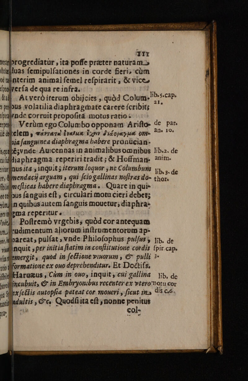 — HG Os ACTI A ER e T VESTRI Spies dO Sp Wee Ur RA OIN * | TTY winprogrediatur , ita poffe prater naturam.» lde]luas femipulfationes in corde fieri, cüm wdujnterim animal femel refpirarit , &amp; vice» (po [rera de qua re 1nfra. uM At veró iterum obijcies , quód Colum. »wpus volatilia diaphraginate carere (cribit; (nalrnde corruit propofitá motus ratio - mil Verüm ego Columbo opponam Ariflo- de par. il dfelem , eaveava £vatum txew. didopeypuet on» pte nia [angninea diapbragma babere pronücian- sqipé;v nde- Auicennas in animalibusomnibus lib.z. de uffliaphragma reperiritradit ; &amp; Hoffman: ?n'm. titrfaus ita y inquit 5 erum Loquor ne Columbum vy... qe tt mendacij arguam , qui fcio gallinas noflras do- «hor. (bifjaeflicas babere diapbragma . . Quare in qui- nalibus fanguis eft , circulari motu cieri debet; (infin quibus autem fanguis mouetur; diaphra- wiljzmareperiuüre ^ «- kh). Poftremó vrgebis; quód cor antequam wolludimentum aliorum inftrumentorum ap- | 1 nilpareat, pulfat ; vnde Philofophus pulfus y |i, qe vii linquit ptr initia flatim in conflitutione cordis fpir.cap. Vunlltmmergit, quod in fe&amp;ione viuorum , e pulli à. jio formatione ex ouo deprebeuditur, Et Doàif $, fhiffllarugus , Cam in ono, inquit , cui gallina — lib, de Wincubuit, €» in Embryouibus recenter ex vtero motu cor lib. s.cap. 6 until m