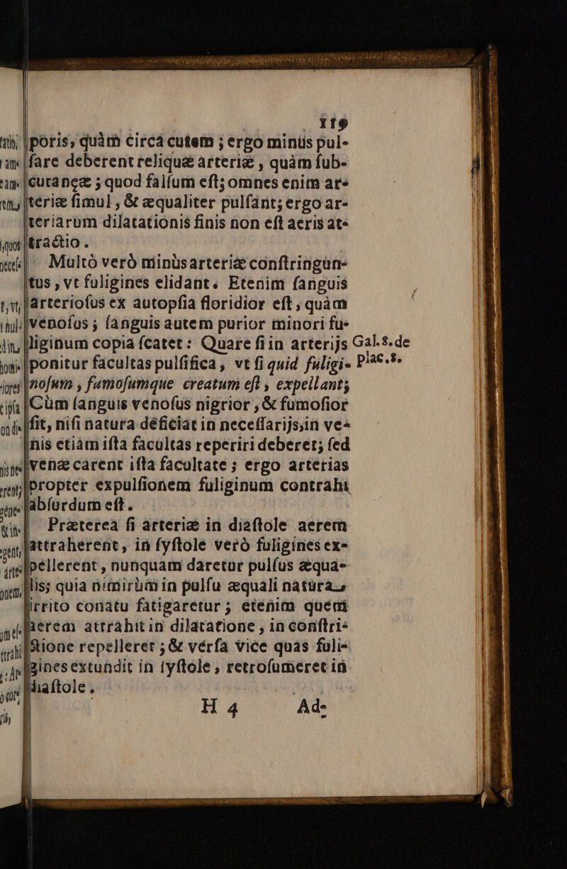 ijo crei WESS S GARESERSHEHERPNS Y gy nane i hend entm Sat ta | , 119 1i; poris, quàm circa cutem ; ergo minüs pul- qw |fare deberent reliqu&amp; arteri&amp; , quàm fub- 4| cuta nea 5 quod falfum eft; omnes enim ar» |teri&amp; fimul , &amp; equaliter pulfant; ergo ar- teriarum dilatationis finis non eft aeris at. itraétio. ! | Multó veró minüsarteriz conftringun- tus , vt fuligines elidant. Etenim fanguis jarteriofus ex autopfia floridior eft, quàm ||venofus ; fanguis autem purior minori fu. lliginum copia fcatet: Quare fiin arterijs Gal.s.de .|ponitur facultas pulfifica, vt fi quid fuligi- P'2€-** mof , fuamofumque. creatum efl , expeilant; |Cüm (anguis venofus nigrior , &amp; fumofior .Ifit, nifi natura déficiat in neceffarijs;in ve« [nis etiam ifla facultas reperiri deberet; fed [venae carent ifla facultate ; ergo arterias propter expulfionem fuliginum contrahi Jabfüurdum eft. i Pratereàa fi arterie in dia2ftole aerem lattraherent, in fyftole vero fuligines ex- ,[pellerent , nu&amp;quam daretur pulfus aéqua- lis; quia n/mirüm in pulfu aequali natüraz, irrito conatu fatigaretur; etenim quédai Beread attrahitin dilatatione , 1n conflri* i[Stione repellerer ; &amp; vérfa vice quas fuli- jzines extundit in 1yftole , retrofumeret ià .Miaftole.