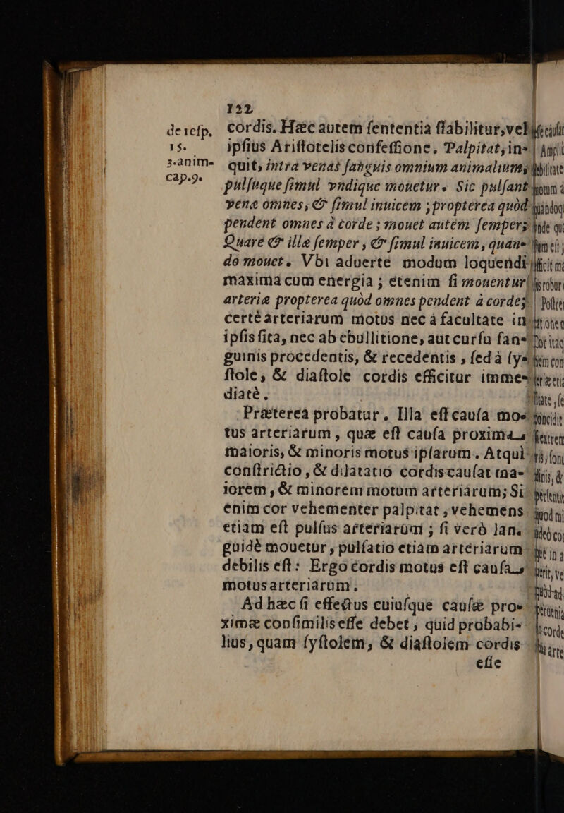 de 1efp. 1$. 3.anime CAp.9e 122 : cordis. Ha&amp;c autem fententia flabilitur,velyuli ipfius Ariftotelis confeffione. Palpitat;ins | Anjli Quit; intra venas [abguis omnium animaliumty Mit pulfuque mul vndique mouetur« Sic pulfantdjow i vena omnes, € [mul inuicem ; propterea quód sjislg peudent omnes à corde ; mouet autém fempers jute oi Quare Q7 ille femper , e [imul inuicem , quaue | do mouet, Vbi aduerte. modum loquendi) maxima cum energia ; etenim fi mouentur gay arterie propterea quód omnes pendent à corde; | olli certéarteriarum motus nec á facultate injiose ipfis fita, nec ab ebullitione, aut curfu faa- Dit it guinis procedentis, &amp; recedentis ; (edà (y4/yiy ftole, &amp; diaftlole cordis efficitur imme-iza: diaté, tate fe Pratterea probatur. Illa eff caufa moe siii tus arteriarum , qua efl caufa proxima maioris, &amp; minoris motus ipfarum . Atqui; confiridio , &amp; dilatatio cordiscau(at ma- jJ iorem , &amp; minorem motum arteriárum; Si enim cor vehementer palpitat , vehemens etiam eft pulíus arteriarüai ; fi veró lan. guidé mouetur , pulfatio etiam arteriarum | debilis eft: Ergo éordis motus eft cauía.s motusarteriarüm. Ád hzc (i effectus cuiüfque. caufie proe xim&amp; copfimiliseffe debet , quid probabi« lius, quam fyftolem; &amp; diaftolem cordis etie