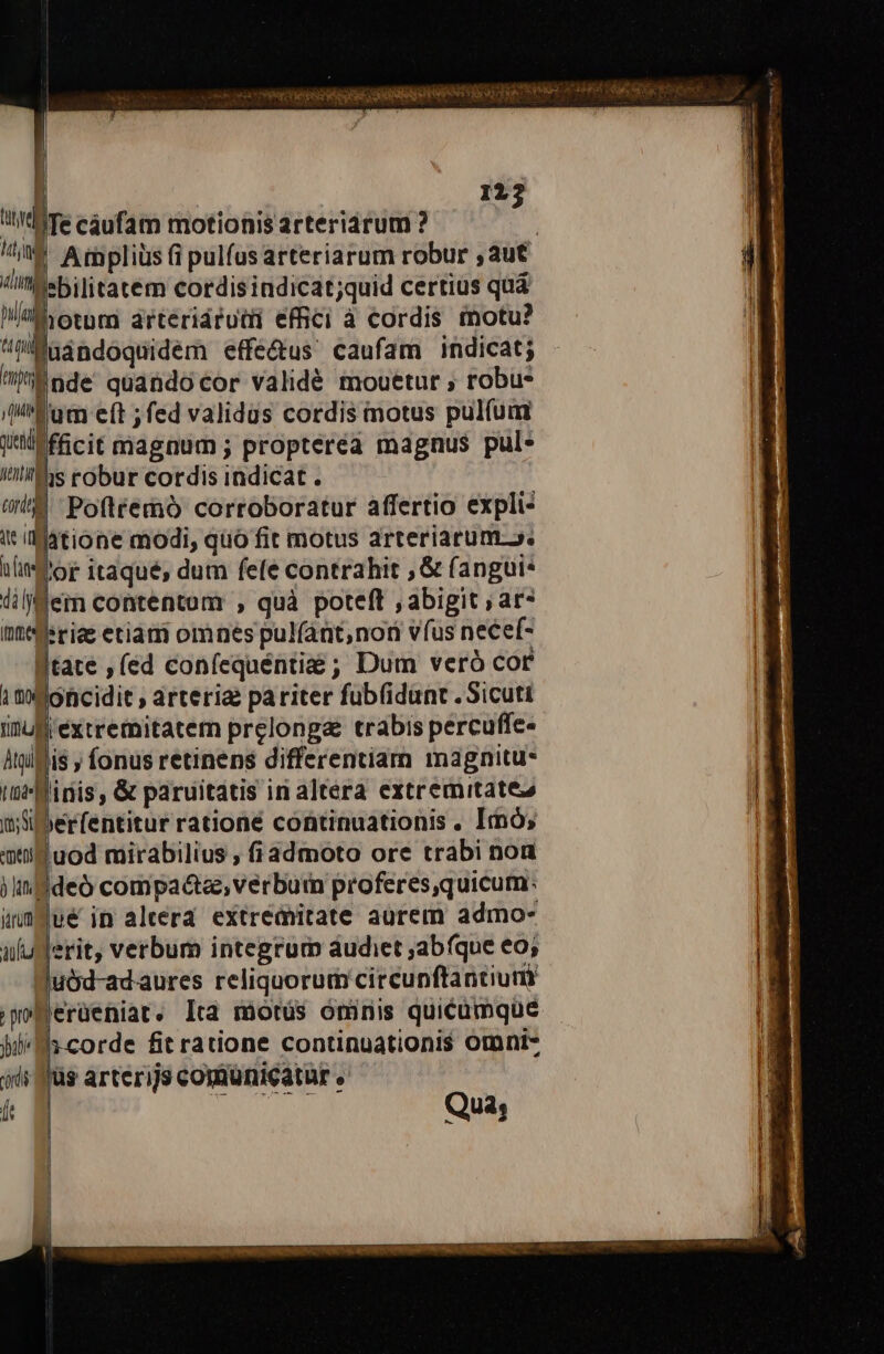 à eee ctieiedy obe UGONVRER PORFONO NR T TUR CONI hh Sa A a j | tud Te cáufam motionis arteriárum ? | ij Ampliüs (i pulfus arteriarum robur , aut /iMsbilitatem cordisindicat;quid certius quá Mal iotum árteridrutii efhici à cordis motu? Maindoquidem effe&amp;us' caufam indicat; ! (Tum eft ; fed validus cordis motus pul(um E wt fficit magnum ; proptereà magnus pul- Iti his robur cordis indicat . ud Pofitemó corroboratur affertio expli- it (':Matione modi, qüo fit motus arteriarum». tlie dor itaqué, dum fele contrahit , &amp; (angui* üiljflem contentum , quà poteft , abigit ; ar» merae etiam omnes pulfáat, non vfus necef- tate , (ed coníequéntie ; Dum veró cor 1 t MOncidit ; arteria pariter fub(idant . Sicuti inuf'extremitatem prelonga trabis percuffe- ltglflis j fonus retinens differentiam magnitu* ime inis, &amp; paruitatis in altera extremitates i; Siberfentitur rationé continuationis . Imó; ati uod mirabilius , fiadmoto ore trabi noa jin ddeó compa&amp;tas, verbum proferes,quicum: ünmyué in aleera extréditate aurem admo- | au E verbum integrum audiet abfque eo; || uód-adaures reliquorum circunftantium ;m^Bergeniat. Ita motus omnmis quicumque bu E fit ratione continuationis omni- jd füs arterijs comunicatur . kg TUAE Qua; 122