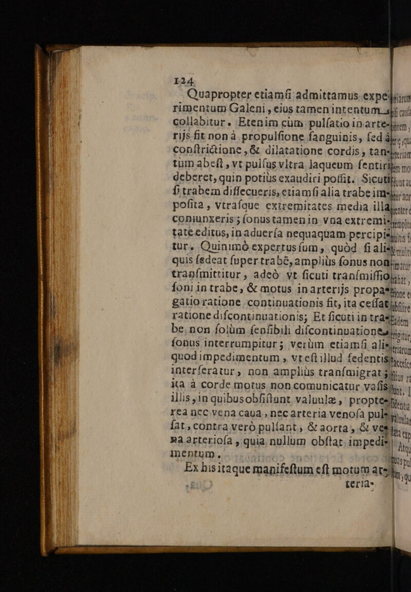 Quapropter etiamt admittamus.expejuun rimentum Galeni , eius tamen intentum.3|i aj coliabitur. Etenim cüm pul(ato ia arte-| dorem ; rijs fit non à propulfione fanguinis, fed à), e conítrictione ,&amp; dilatatione cordis , tan- bur tum abeft , vt pul(us vitra laqueum fentirils n; deberet, quin potius exaudiri poffit. Siculo f; trabem diffecueris, etiamfi alia trabe LIIS n pofita , vtrafaue exiremitates media illalay. coniupxeris; íonustamenin voa extremity tate editus, inaduería nequaquam percipisy,. | tür, Quinimó experrusíum , quàd fialisy,,. quis fedeat fuper trab&amp;, ampliüs fonus DO: trapfmittitur , adeó: vt ficuti tranímiffigri. Íoni intrabe, &amp; motus inarterijs propa*fi gatio ratione continuationis fit, ita ceffatiyr;.. ratione difcontinuationis; Et ficotiin (FAST dem be. non folüm fenfibili difcontinuationea ji. fonus Interrumpitura verüm etiamfi alise quod impedimentum , vt eft illud fedentissy. interferatür, non ampliüs tranfmigrat yn.  Ka à corde motus non comunicatur vafisan | iliis in quibusobfiftunt valuulz , propter, rea ncc vena caua , nec arteria veno(ía pulse, vla  Íat,contra veró pullant, &amp; aorta, &amp; ve hw T d Ra 2rtericía , quia nullum obftat. impedie | li | Inentum. | Ex hisitaque manifeftum efl motum uc m ? teria ts i M