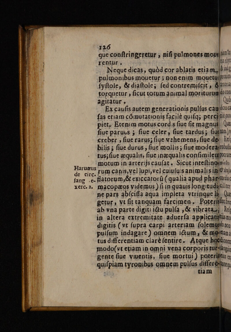 Harueus de circ. | 126 | que conflringeretur , nifi palmones mopy|in ^ rentur. ! ; Jta rit Neque dicas quód cor ablatis etiamzllià pulmonibus mouetur ; nonenim mouetujIu Íyftole, &amp; diaftole; fed contremifcit , 8a torquetur , ficut totum animal moriturag Un agitatur, | Qui Ex caufis autem generationis pulías caujiia fas etiam cómutationis facilé quifq; peritis p piet, Etenim motus cords fiue fit magnus, Qu fiue paruus 5 fiue celer, fiue tardus; (iughán 1 creber , fiue rarus; fiue vehemens, fiue de X bilis ; fiue durus , fiue mollis ; fiue moderajtoult tus; (iue aequalis; fiue ingsqualis confiaileugporat motum in arterijs caufat. Sicut inteftinomiis rum canis,vel lupi,vel cuiufuis animalis imt ijj flatorum,&amp; exiccarorü ( qualia apud pharsouüsc macop«os videmus ) fi in quauis longitudl;(liter Que trdecr6