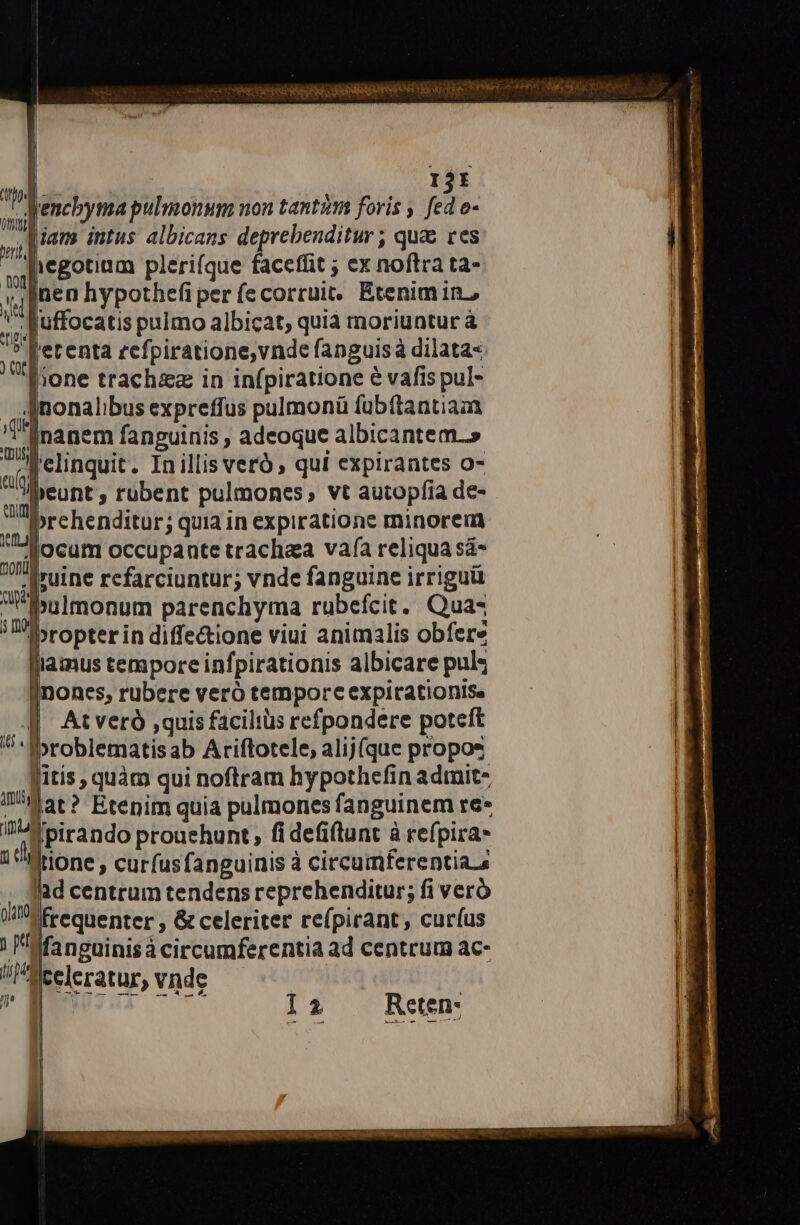 IjE Jencbyma pulmonum non tantim foris ; p. 0- Man intus albicans deprebenditur ; qua ces liegotium pleri(que faceffit ; ex noftra ta- nen hypothefi per (ecorruit:. Etenim in, -Ruffocatis pulmo albicat, quia moriuntur à J'erenta zefpiratione,vnde fanguisà dilata« lione trachzz in infpiratione e vafis pul- Anonalibus expreffus pulmonü fubftantia ^i gnanem fanguinis ; adeoque albicantem.» 4] clinquit. Inillis veró , qui expirantes o- 'lbeunt, rubent pulmones, vt autopfia de- iprehenditur; quia in expiratione minorem ocum occupante trachea vafa reliqua sá- .| ruine refarciuntur; vnde fanguine irriguü pulmonum parenchyma rubefcit. Qua«4 Ibropterin diffe&amp;ione viui animalis obfere llamus tempore infpirationis albicare pul inones, rubere veró temporc expirationise At veró ,quis facilius refpondere poteft »roblematisab Ariftotele, alij(que propos fitis, quàm qui noftram hypothefin admit- i'!4at ? Etenim quia pulmones fanguinem re» in» birando prouehunt , fi defiflunt à refpira- 14 tione , curfusfanguinis à circumferentia. a . fad centrum tendens reprehenditur; fi veró JM freqnenter , &amp; celeriter re(pirant, curíus | fanguinis circumferentia ad centrum ac- aiceleratur, vnde jj [ j9HE 70€ UM ] I2 Reten