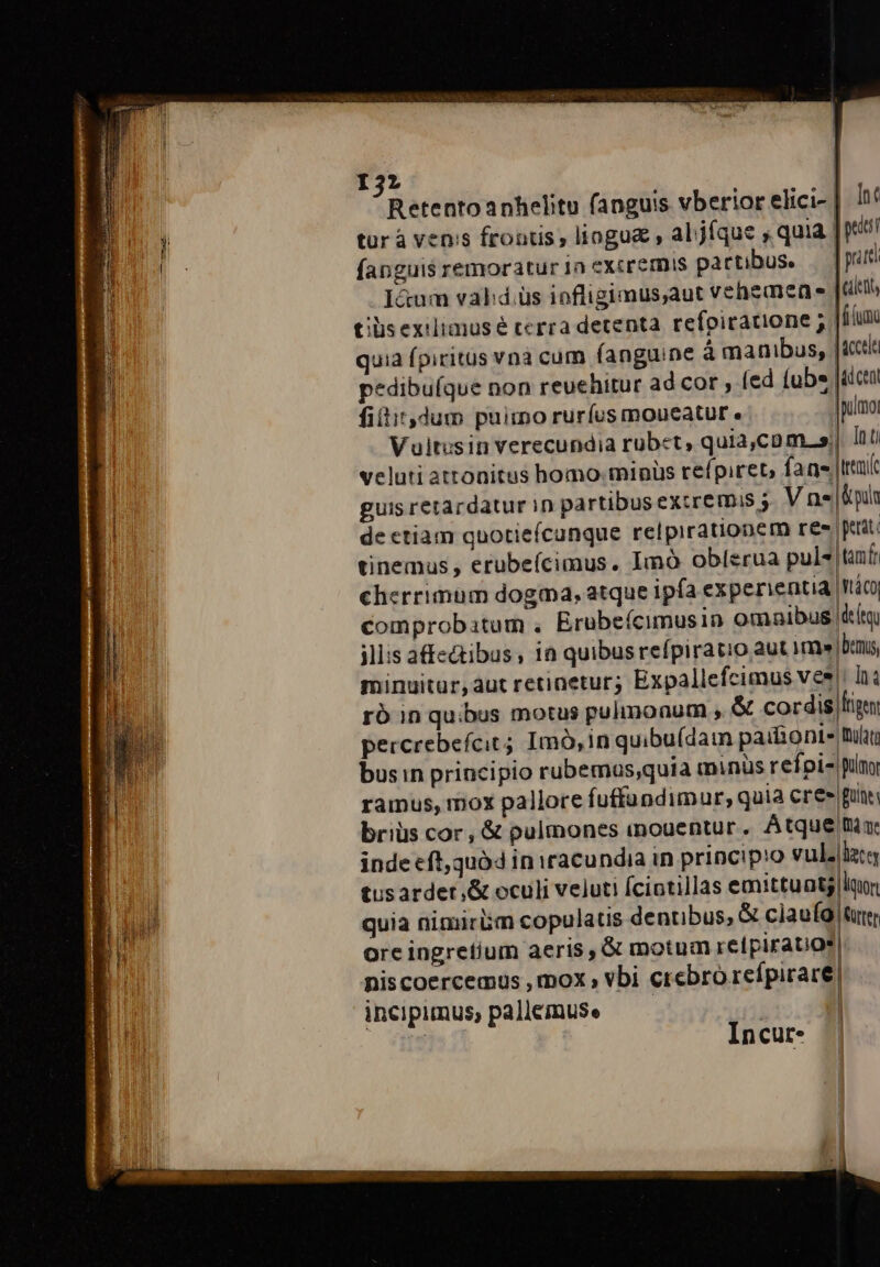 I3; Retentoanhelitu fanguis vberior elici-. It tur à venis frontis; lioguz , al.jíque , quia | fanguis remoratur 1n eXcremis partibus. —— patti . I&amp;um valid. üs iofligimus;aut vehemen. [ett tiis exilimusé terra detenta. refpicacione ; Jf quia (piritus vnà cum fanguine à manibus, |ictla pedibuíque non reuehitur ad cor , (ed (ube [actu fiítir,dum puimo ruríus moucatur « |pulmoi Vuitusin verecundia rubet, quia,com. s) Inti veluti attonitus homo. minüs refpiret, fans ttai guis retardatur in partibus eXtremis V ne |lpi de ctiam quotiefcunque relpirationem res petat. tinemus , erubeícimus. Imà oblerua pule taf: cherrimum dogma, atque ipfa experientia wtáco comprobatum . Erubeícimusin omnaibus |t illis a&amp;ectibus , i quibus refpiratio aut im bns minuitur,àut retinetur; Expallefcimus ves: Ina ró in quibus motus pulmonum , &amp; cordis lign percrebefcit; Imó,inquibu(dain pailionte But busin principio rubemas;quia minüs refpi- pn ramus, mox pallore fuffandimur, quia Cres [pun briüs cor, &amp; pulmones iouentur. Atque mi inde eft,quó4 in iracundia in principio vulzlztg tusarder&amp; oculi veluti Ícintillas emittuatj lun quia nimirüm copulatis dentibus, &amp; ciaufo rr ore ingretium aeris , &amp; motum relpirauos| niscoercemus , mox vbi crebro refpirare| incipimus, pallemuse | Incur-