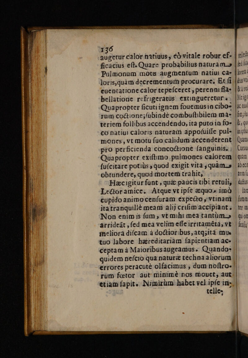 augetur calor natiuus , éó vitale robur ef- ficacius e(t. Quare probabilius naturam.» Paülmonuüm mota aegmentum natiui Ca» loris,quàm decrementum procurare, Et (i euentatione calor tepefceret , perenni fía- bellatione refrigeratüs extingueretur Quapropter ficutiignem fouemusin cibo» rum coctione;fubindé combuflibilem mà- teriem follibus accendéndo, ita puto in fo» co natiui caloris naturam appofíüiffe pul- mones, vt motu fuo calidum accenderent pro perficienda concoctione fanguinis. Quapropter exiftimo pulmones calorem fu(citare potiüs ; quod exigit vita quam.» obtundere, quod mortem trahit, | Hac igitur funt , qua paucis tibi retuli, cupido animoceníuram expeéo y vtinaui itatranquilié meam alij crifim accipiant, Non enim is fum , vt mihi mea tantüm.» arrideát , fed mea velim effe irritaméta, vt tuo labore haereditariam fapientiam ac- ceptam à Maioribusaugeamus. Quando: rum fettor aut minimé nos mouct, aut telle- | led | ed fa d oreni | us vt [gir |Meigi | ac nué | [m;dt [&amp;, qu [inii Quam | Coruu qum ! abiti | nem | didus lat | [um | Wt ID. | QUOI dent