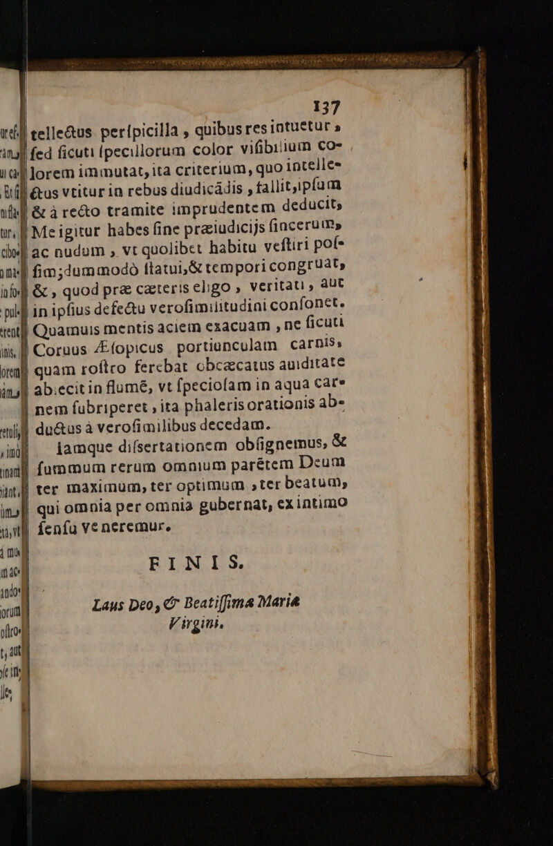 tef. n ii cv] pn wf ' 137 telle&amp;us. perípicilla , quibus res intuetur » lorem iminutat, ita criterium, quo intelles &amp;us vtitur in rebus diudicádis , fallitipíum &amp;àre&amp;o tramite iimprudentem deducit; Me igitur habes fine praiudicijs fincerum» Quamuis mentis aciem exacuam , nc ficuti jamque diísertationem obíignemus, &amp; FINIS. Laus Deo, €i Beati[fima Maria Virgin,