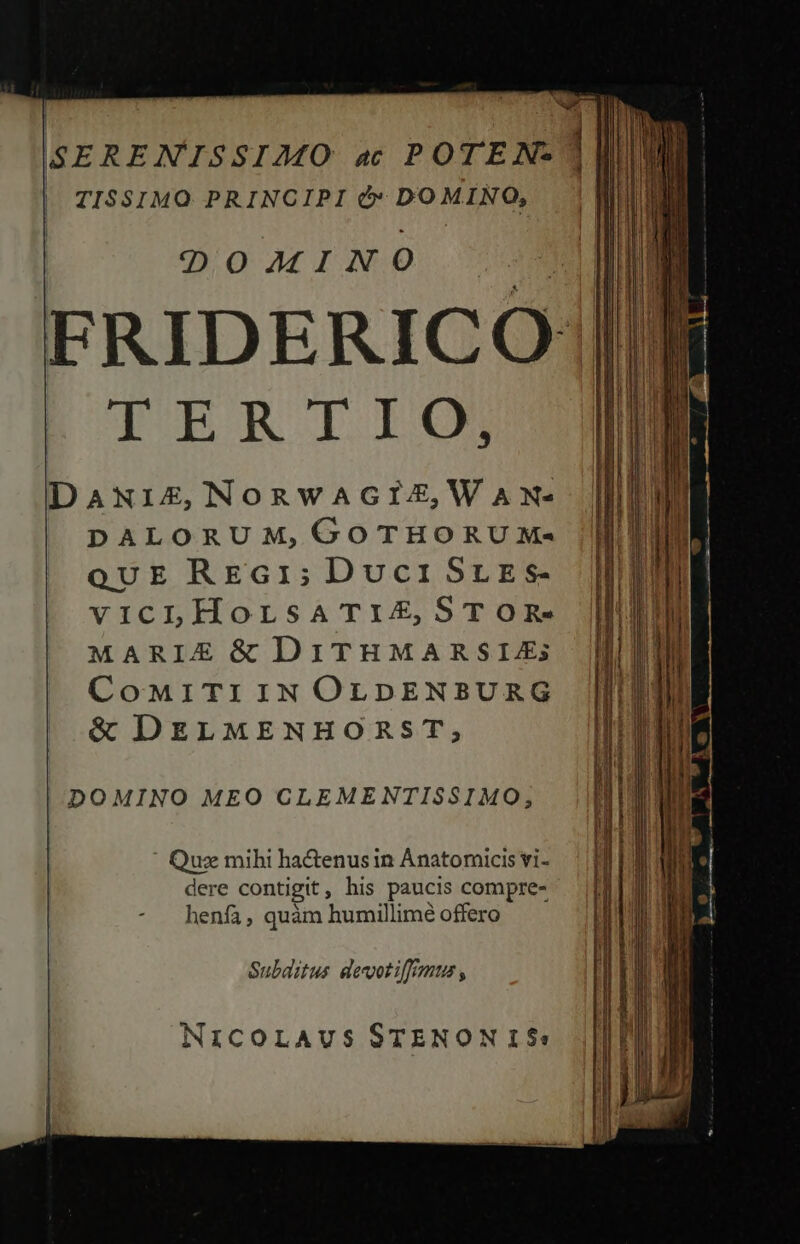 SERENISSI2ZMO ac POTEN- TISSIMO PRINCIPI &amp;* DOMINO, | DOMINO m AME FRIDERIC O1|  TERTIO, JT DANIZ,NORWAGIZ,WAN- DALORUM, GOTHORUXM- QUE RE£G1; Duci SLE s- vicLHorsaATiZ, STOR- MARIE &amp; DITHMARSIZ; CoMiTIIN OLDENBURG &amp; DELMENHORST, DOMINO MEO CLEMENTISSIMO, ' Quz mihi ha&amp;enusin Anatomicis vi- dere contigit, his paucis compre- henfa, quàm humillime offero Subaitus devotiffrmus , NICOLAUS STENON 15$: