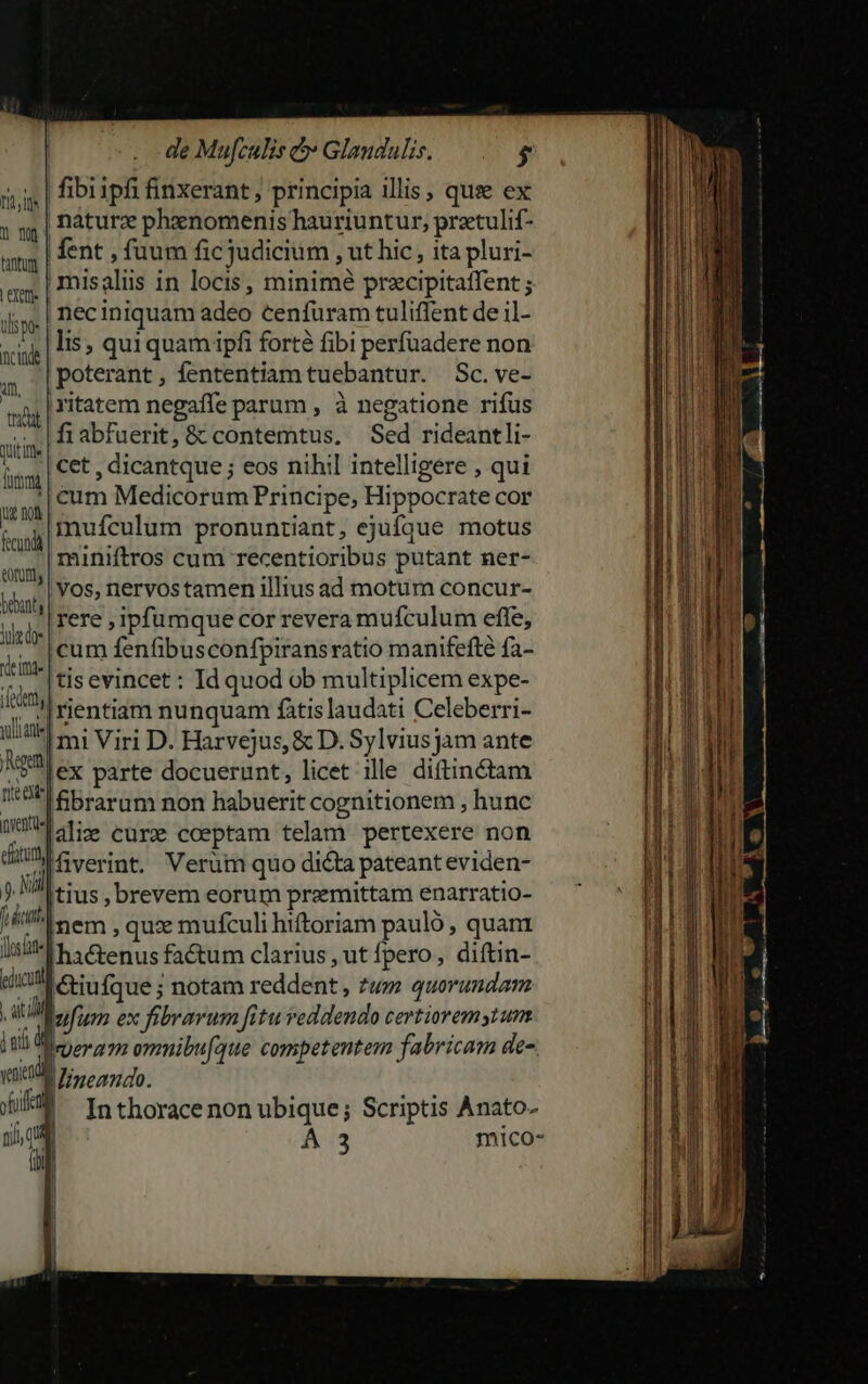 «| fibripfi finxerant, principia illis, quse ex | naturz phzenomenis hauriuntur, prtulif- | fent , fuum fic judicium , ut hic , ita pluri- - | misalüus in locis, minimé przcipitatfent ; .| nec iniquam adeo cenfuram tuliffent de il- lis, quiquam ipfi forté fibi perfuadere non poterant, fententiam tuebantur. Sc. ve- ritatem negaffe parum , à negatione rifus fiabfuerit, &amp; contemtus, Sed rideantli- cet , dicantque ; eos nihil intelligere , qui cum Medicorum Principe, Hippocrate cor mufículum pronuntiant, ejufque motus miniftros cum recentioribus putant ner- i Vos, nervos tamen illius ad motum concur- ij s Tere, ipfumque cor revera mufculum effe, 17 Ll eum fenfibusconfpiransratio manifefté fa- tI [ei evincer: Id quod ob multiplicem expe- Pu: rientiam nunquam fátis laudati Celeberri- - imi Viri D. Harvejus, &amp; D. Sylvius jam ante nea] inventus] il trac ititte mma lug no fcundá utt fibrarum non habuerit cognitionem , hunc falis cure coeptam telam pertexere non dil Gverint, Verüm quo di&amp;ta pateant eviden- ) L tius , brevem eorum przmittam enarratio- Hit Serm | quce mufculi hiftoriam paulo, quam Isi ha &amp;enus factum clarius, ut fpero,, diftin- educta &amp;tiufque ; notam reddent , zum quorundam L d fum ex fibrarum fitu reddendo certiorem ytum jud peram ommibufque competentem fabricam de-. WMineando. | In thorace non ubique; Scriptis Anato- 1 A 3 mico- i j j