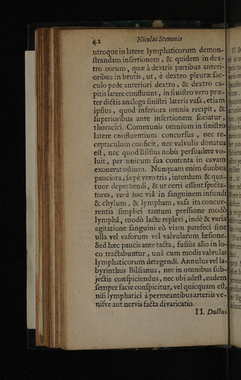 utroquein latere lymphaticorum demon-- tro eorum , qux à dextris partibus anteri- oribus in brutis, ut, € dextro pleurz fac- culo pede anterior] dextro , &amp; dextro ca- pitislatere confluunt , in finiftro vero prx- ter di&amp;is analoga finiftri lateris vafa , etiam. ipfius, quod inferiora omnia recipit, &amp; fuperioribus ante infertionem fociatur ,| thoracici. Communis omnium in finiftro latere cenfluentium concurfus , nec re. ceptaculum conficit, nec valvulis donatus luit, per unicum fua contenta in cavam exoneratoíftium. Nunquam enim duobus pauciora, fxpe vero tria interdum &amp; qua- tuor deprehendi , &amp; ut certi effent fpecta- tores, veré hac vid in fanguinem infundi &amp; chylum, &amp; lympham, vafa ita concur- rentia fimplici tantum preffione modó []. Di uua fem, qa ibus và fon cO Det pat vilbet üt ut dem re Norerr dum , agitatione fanguini eó viam patefeci fine ulla vel vaforum vel valvularum lafione.] Sed hxc paucisante tacta, fufiüs alio in lo-] lymphaticorum detegendi. Annulus vel la- jectis confpiciendus, nec ubi adeft, eadem femper facie confpicitur, vel quicquam eit, nifi lymphatici à permeantibusarteriis ve- nifve aut nervis facta divaricatio. I1. Du£fai| Io Fe (liner