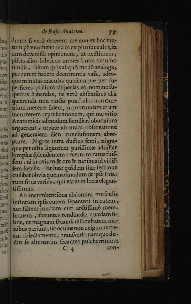 inem pite Lupe one dr xx fii Ineiqt YICUt« it fu. mtu munus cante form pute &amp; rere dome secre flent «toc. 01 0b: moo im dle wp fi us cree (unc piícesalios lubricos omnes fi non omnino fimilia, faltem ipfisaliquó modó analoga, per cutem habere decurrentia vafa, adeo- que minutas maculas quafcunque per fu- Ípectas habendas, iis veró abfentibus alia quxrenda non tin&amp;a punctula ; nonom- nium mererer fidem, in quorundam etiam incurrerem reprehenfionem, qui me vitio Anatomicisadmodum familiari obnoxium arguerent , utpote ab. unica obfervatione ad. generalem ilico conclufionem abre- tum. Nigros intra du&amp;tus ferri , nigrae que per oftia liquorem puriffimz adinftar lymphz fplendentem c «cerni miratus fuif- fem , niin ovium &amp; ore &amp; naribus id vidif- fein fzepiüs. «Et hec quidem fine fectione Ab incumbentibus abdomini mufculis inftratam ipfis cutem feparanti in cutem , aut faltem junctam cuti arctiffumé mem- branam , abeuntes tendinofz. quaedam fi- ant oble&amp;amento; tranfverío namque du- &amp;u fe alternatim fecantes pulcherrimum C 4 con^