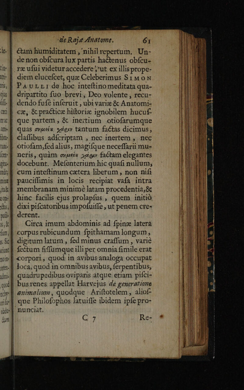 | €tam humiditatem , nihil repertum. Un- | denon obícura lux partis hactenus obícu- : |. re ufui videturaccedere ;*ut ex illis prope- | diem elucefcet, quae Celeberimus S1 M ox | PauLrr de hoc inteftino meditata qua- dripartito fuo brevi, Deo volente , recu- dendo fuf inferuit , ubi variz &amp; Anatomi- | cz, &amp; practicz hiftorix ignobilem hucuf- que partem , &amp; inertium. otiofarumque quas owes. xdew tantum factas dicimus, claffibus adícriptam , nec inertem ,. nec | otiofam,fed alius, magifque neceffarii mu- | neris, quàm ovis 12a factam elegantes docebunt. Meíenterium hic quafi nullum; | cum inteftinum cxtera liberum , non nifi | pauciffimis in locis recipiat vafa intra | membranam minimé latam procedentia;&amp; | hinc facilis ejus prolapfus , quem initió | dixi pifcatoribus impofuiffe , ut penem cre» || derent. | Circa imum abdominis ad fpinz latera | corpus rubicundum fpithamam longum, digitum latum , fed minus craffum , varié | feétum fiffumque illi per omnia fimile erat | corpori, quod: in avibus analoga occupat | loca, quod in omnibus avibus, ferpentibus, | quadrupedibus oviparis atque. etiam piíci- | busrenes appellat Harvejus e generat/one | animaliun, quodque | Ariftotelem , aliof- que Philofophos latuiffe ibidem ipfe pro- nunciat. n 7 Re-