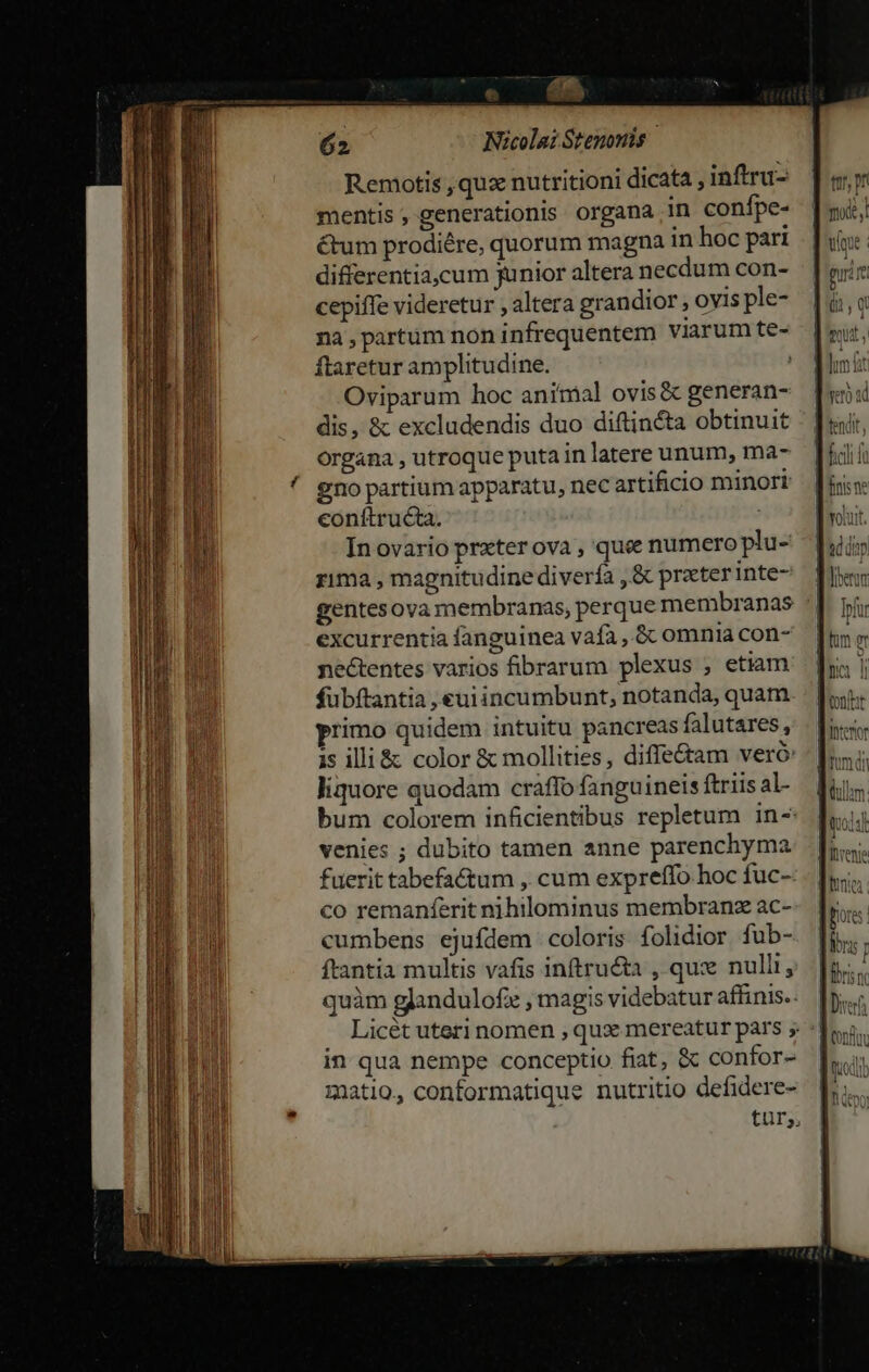 — | 62 Nicolai Stenonis | Remotis ,quz nutritioni dicata , inftru- mentis, generationis organa in conífpe- &amp;um prodiére, quorum magna in hoc pari differentia,cum junior altera necdum con- cepiffe videretur , altera grandior, ovis ple- na, partum non infrequentem viarum te- ftaretur amplitudine. Oviparum hoc animal ovis&amp; generan- dis, &amp; excludendis duo diftincta obtinuit organa , utroque puta in latere unum, ma- eno partium apparatu, nec artificio minori conítructa. In ovario przter ova , quee numero plu- rima , magnitudine diverfa , &amp; prater inte- gentesova membranas, perque membranas excurrentia fanguinea vafa , &amp; omnia con- nectentes varios fibrarum plexus , etiam fubftantia , euiincumbunt, notanda, quam rimo quidem intuitu pancreas falutares, is illi &amp; color &amp; mollities, diffeé&amp;am veró liquore quodam craffo fanguineis ftriis al- venies ; dubito tamen anne parenchyma fuerit tabefactum , cum expreffo hoc fuc- co remanferit nihilominus membranz ac- cumbens ejufdem coloris folidior fub- ftantia multis vafis inftru&amp;ta , qux nulli, N . * . . quàm glandulofz , magis videbatur affinis. t1, pn gura in qua nempe conceptio fiat, &amp; confor- matio., conformatique nutritio defidere-