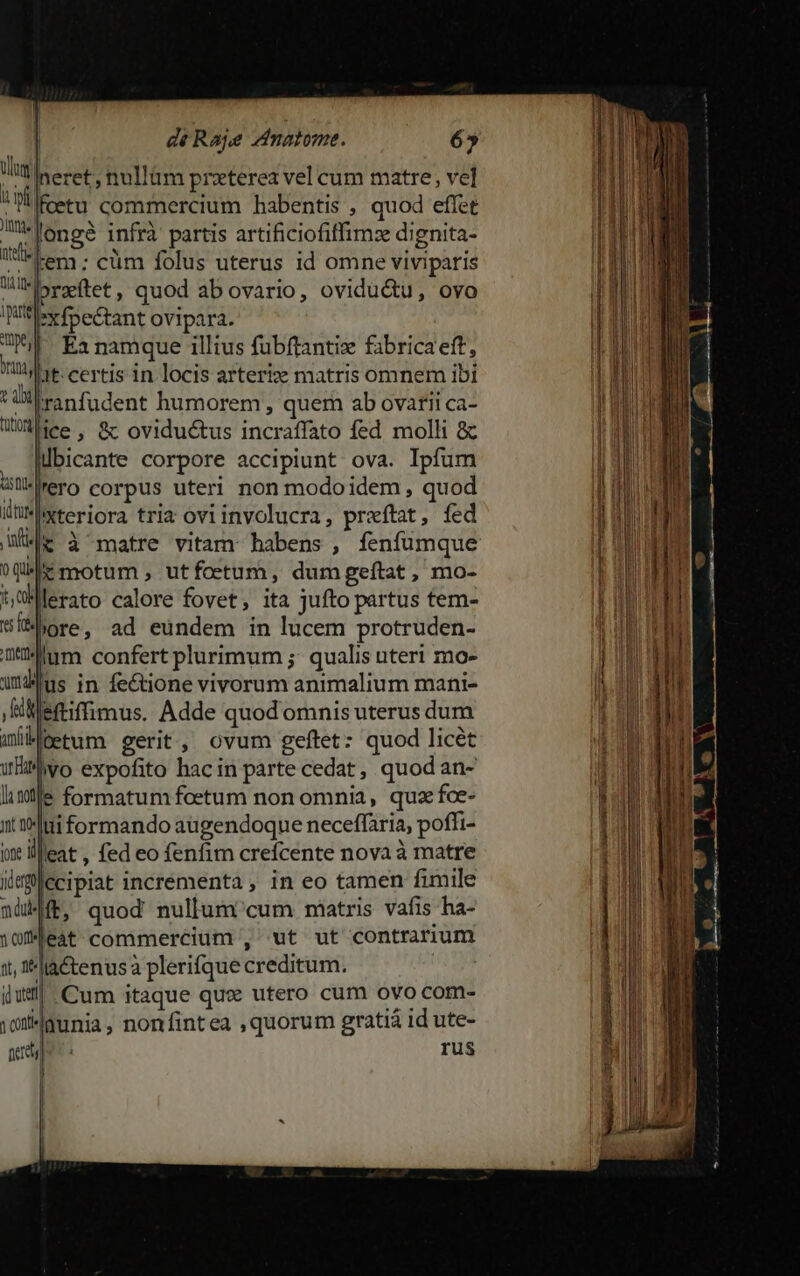 wal Jl neret. nullüm praterea vel cum matre, vel ! fetu commercium habentis , quod effet M«loneé infrà partis artificiofiffim:z dignita- eer: cüm folus uterus id omne viviparis Hl -bryftet, quod abovario, ovidu&amp;u, ovo 6 ex foe&amp;tant ovipara. T Ea namque illius fübftantiz fabricaeft, mu, Jt: certis in locis arteriz matris omnem ibi M di ranfudent humorem , quem ab ovariica- WWiee, 8 oviductus incraffato fed molli &amp; . qübicante corpore accipiunt ova. Ipfum Wü*Wero corpus uteri non modoidem, quod üwMxteriora tria ovi involucra, prxftat, fed Wie à matre vitam habens , fenfümque qe motum , utfoetum, dumgeftat, mo- tOMferato calore fovet, ita jufto partus tem- síbore, ad eundem in lucem protruden- aum confert plurimum ;; qualis uteri mo- uus in fe&amp;tione vivorum animalium mani- j &amp;ietiffimus. Adde quod omnis uterus dum awiMeetum gerit, ovum geftet: quod licét |vo expofito hac in parte cedat , quod an- | | 1, f*lla&amp;tenusa plerifque creditum. iusl| Cum itaque quc utero cum ovo com- igi 4aunia, nonfintea ,quorum gratiá id ute- get] rus | ! | '