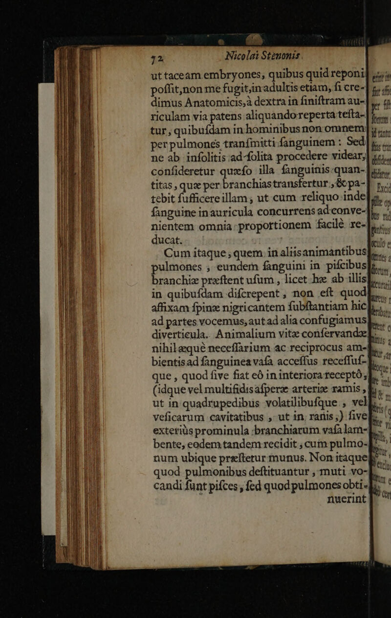 ut taceam embryones, quibus quid reponi. poffit,non me fugit,inadultis etiam, fi cre-| dimus Ánatomicis,à dextra in finiftram au-| tur, quibufdam in hominibus non omnem]; per pulmones tranfmitti.fanguinem : Sed ne ab infolitis.ad-folita procedere videar, confideretur quxfo illa fanguinis-quan-: titas, qus per branchiastransfertur , Gc pa-. tebit fufficereillam ; ut cum reliquo inde[. fanguine inauricula concurrens ad conve- nientem omnia: proportionem facilé re- ducat. | | Cum itaque; quem in aliisanimantibus pulmones ; eundem fanguini in pifcibus branchiz prxftent ufum , licet he ab illis] in quibufdam difcrepent , non eft quod affixam fpinz nigricantem fubftantiam hicp; divertieula. Animalium vitz confervandx]. nihilaqué neceffarium ac reciprocus ame| bientisad fanguinea vafa acceffus receffuf- |. (idque vel multifidis afpera arterix ramis , | L ut in quadrupedibus volatilibufque. , vel  veficarum cavitatibus ,- ut in; ranis;) five num ubique prezftetur munus. Non itaqueb candi funt pifces , fed quod pulmones obti |. nuerint