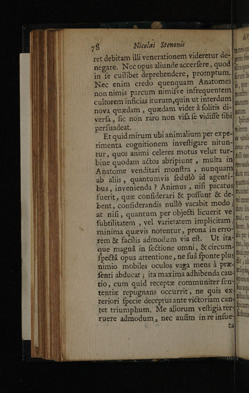 ret debitam illi venerationem videretur de |... 9 negare. Necopus aliunde accerfere , quod - in fe cuilibet deprehendere, promptum. b Nec enim credo quenquam Anatomes|: non nimis parcum nimifve infrequentem cultorem inficias iturum,quin ut interdum noya quzdam , quacdam videt à folitis di- verfa, fic non raro non vif fe vidiffe fibi perfuadeat. Et quid mirum ubi animalium per expe- rimenta cognitionem invefligare nitun- tur, quos animi celeres motus velut tur- bine quodam a&amp;tos abripiunt , multa in Anatome venditari monftra ;. nunquam ab aliis, quantumvis ífeduló id agenti- bus, invenienda ? Animus , nifi pacatus| fuerit, qux confiderari &amp; poffunt &amp; de- bent, confiderandis nulló vacabit modo ; at nifi, quantum per objecti licuerit ve. fübtilitatem , vel varietatem implicitam, minima quzvis notentur, prona in erro- rem &amp; facilis admodum via eft. Ut ita- que magná in fectione omni, &amp; circum- fpe&amp;tá opus attentione , ne fuá fponte plu: nimio mobiles oculos vaga mens à pr&amp;- Ífenti abducat ; ita maxima adhibenda cau- tio, cum quid receptz communiter fen- tentiz repugnans occurrit, ne quis eX: teriori fpecie deceptusante victoriam can. tet triumphum. Me aliorum veftigia ter: ruere admodum, nec aufim inre infue ta quanto fixime Ye ment dum fn mi, n lere, à ilu er i fus, lt Dx: dit u troia Opine Dua Tous h icit litoris