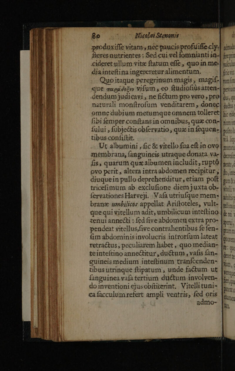 prodaxiffe vitam. nec paucis profuiffe cly. fteres nutrientes : Sed cui vel fomnianti in-| cideret ullum vitz ftatum effe , quoin me diainteftina ingereretur alimentum. Quoitaque peregrinum magis , magif- que auesds£oy vifum , eo ftudiofiusatten- dendum judicayi , ne fidum pro vero , pro naturali monftrofum venditarem , donec: fibi femper conftans in omnibus, quz con- fului , fubje&amp;tis obfervatio , quz in fequen- tibus confitit. Ut albumini , fic &amp; vitello fua eft in ovo menibrana, fanguineis utraque donata. vae fis, quarum quz albumen includit , ruptó ovo perit , altera intraabdomen recipitur diuquein pullo deprehenditur, etiam poft tricefimum ab exclufione diem juxta ob- fervationesHarveji. :Vafa utriufque mem- branz umbilicós appellat Ariftoteles, vult- quequi vitellum adit, umbilicum inteftino tenui annedi : fed five abdomen extra pro- pendeat vitellus,five contrahentibus fe fen- iim abdominis involucris introrfum lateat retraétus, peculiarem liabet ,, quo median-: tet guineis medium inteftinum tranfcenden- tibus utrinque ftipatum , unde factum ut do inventioni ejus obítiterint, Vitellituni- caíacculum refert ampli ventris, fed oris admo- n  1f A