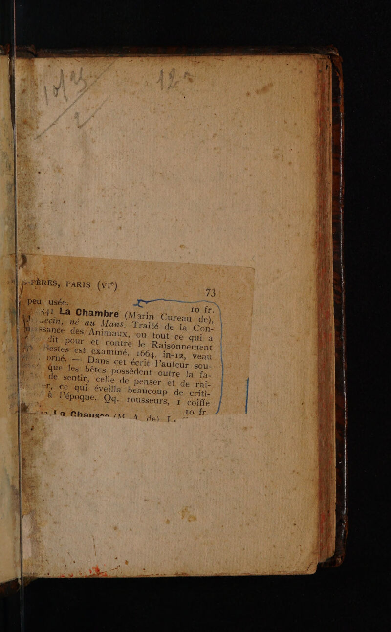 PAS ie in ads é x mr fe: 1 nee SAR om à nn pme se pi ain se dre us din mes IL S-PÈRES, PARIS (vié) } TT 73 peu. usée. 10 fr. 541 La Chambre (Marin Cureau de), “ECM, né au Mans, Traité de la Con- ‘Ssance des Animaux, “ou tout cé qui a | dit pour et Contre le Raïisonnement l restes ‘ést examiné. 1664, in-12, veau OFRÉ — Dans cet écrit l’auteur sou- \ que les’ bêtes. possèdent Outre, I4/’faz 1} de sentir, celle de penser et de rai- T, Ce qui éveilla beaucoup de criti- à l’époque. Oq. 19 Fa CharresAn AA A de) T £