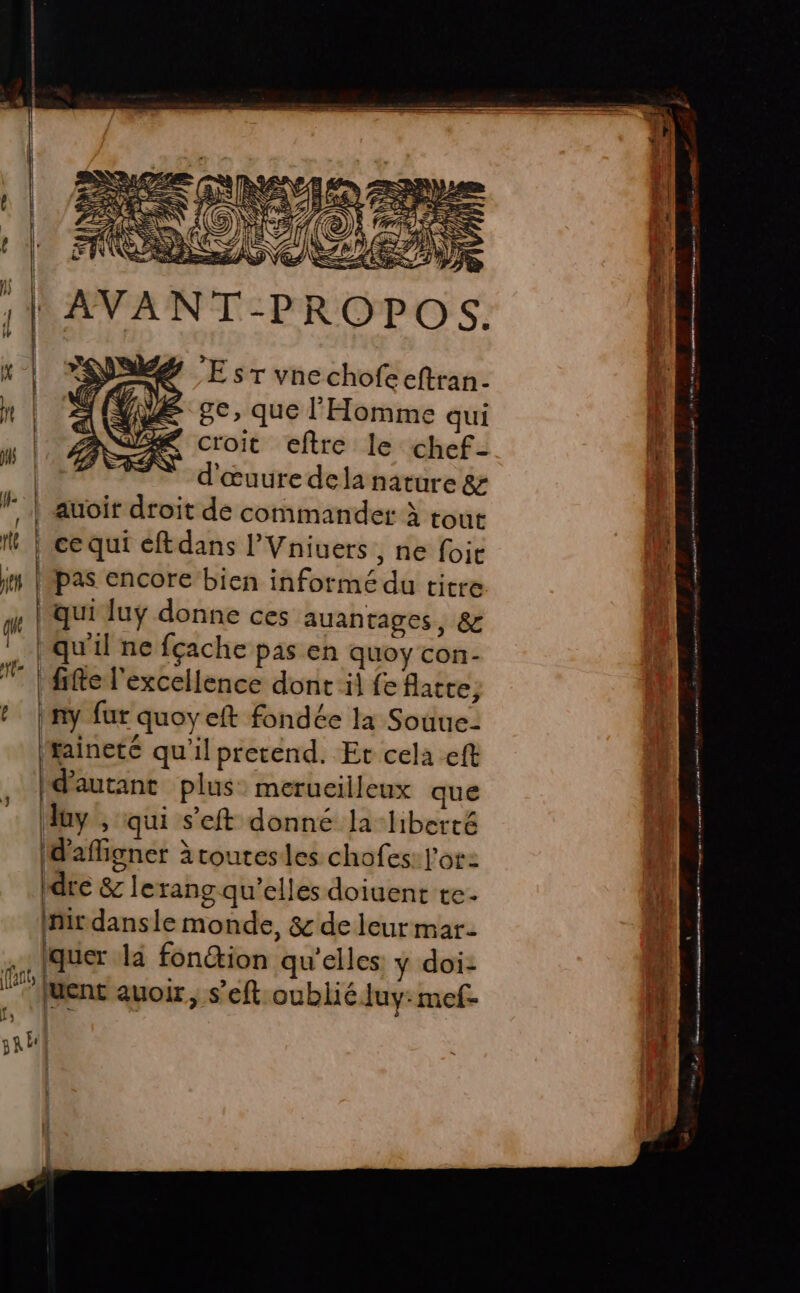 w î TS Le. 3 1 À SE &lt;&gt; 1 à É } | 7 SFR IS [4 [: EU PERRET ee À | AVANT-PROPOS. A 2 De mme een ne E sr vnechofe eftran- he ge, que l'Homme qui fe jé “# croit eftre le chef- 4 CF d'œuuredela nature 8 | W- | auoir droit de commander à tout d M | ce qui éftdans l’Vniuers , ne foit ; js lépas encore bien informé du titre a qui lu donne ces auantages, &amp; . | qu'il ne fçache pas en quoy con- | fie l'excellence dont il fe flatte, t | ny fur quoyeft fondée la Souue- aineté qu'il pretend. Et cela eft , [d'autant plus merucilleux que | duy , qui seft donné la liberté (d'affigner àtoutesles chofes: l'or: dre &amp; le rang qu'elles doiuent te mir dansle monde, &amp; de leurmar- TT on tre en mn moin dirt ct, PTE ET l s iquer la fon@ion qu'elles ÿ doi: Al : fl (l : oh 5 ‘? Juent avoir, s’eft oublié Juy: mef- d