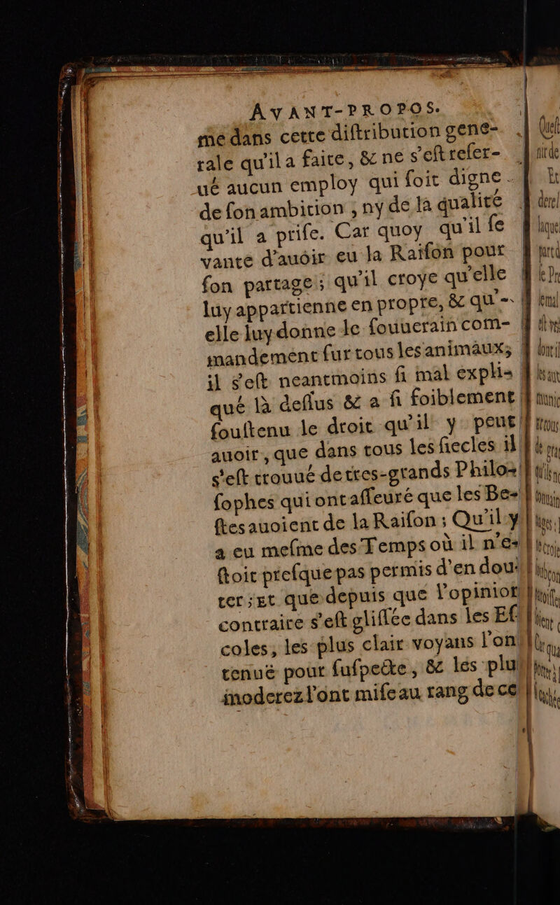 médans cetre diftributiongene- . (re rale qu'ila faite, &amp; ne s’eftrefer- ide ué aucun employ qui foit digne. |! à de fonambition , ny de là qualité der! qu'il a prife. Car quoy qu'ilfe fu vante d'auoir eu la Raïfon pour End fon partage ; qu'il croye qu'elle fkh luy appartienne en Propre, 8c qu'= W knj elle Juydonne de fouuerain com- ET mandement fur tous lesanimaux; M li il Seft neantmoins fi mal explis # han ué à deflus &amp; a fi foiblement fini fouftenu le droit qu'il y: peus ft ] auoir , que dans tous les fiecles 18 (Er s'eft trouué detres-grands Philoz {ik fophes qui ontaffeuré que les Be-l} hi flesauoient de la Raifon ; Qu'ilyi}hu, à eu mefme des Temps où il n'es 1m toit prefque pas permis d'en dou! (M cer; Et que depuis que l'opinioth}hyf. contraire s’eft gliffée dans les Ef [tr coles, les plus clair voyans l'on} | tenuë pour fufpeëte, &amp; les plu inoderez l'ont mifeau rang de ce |