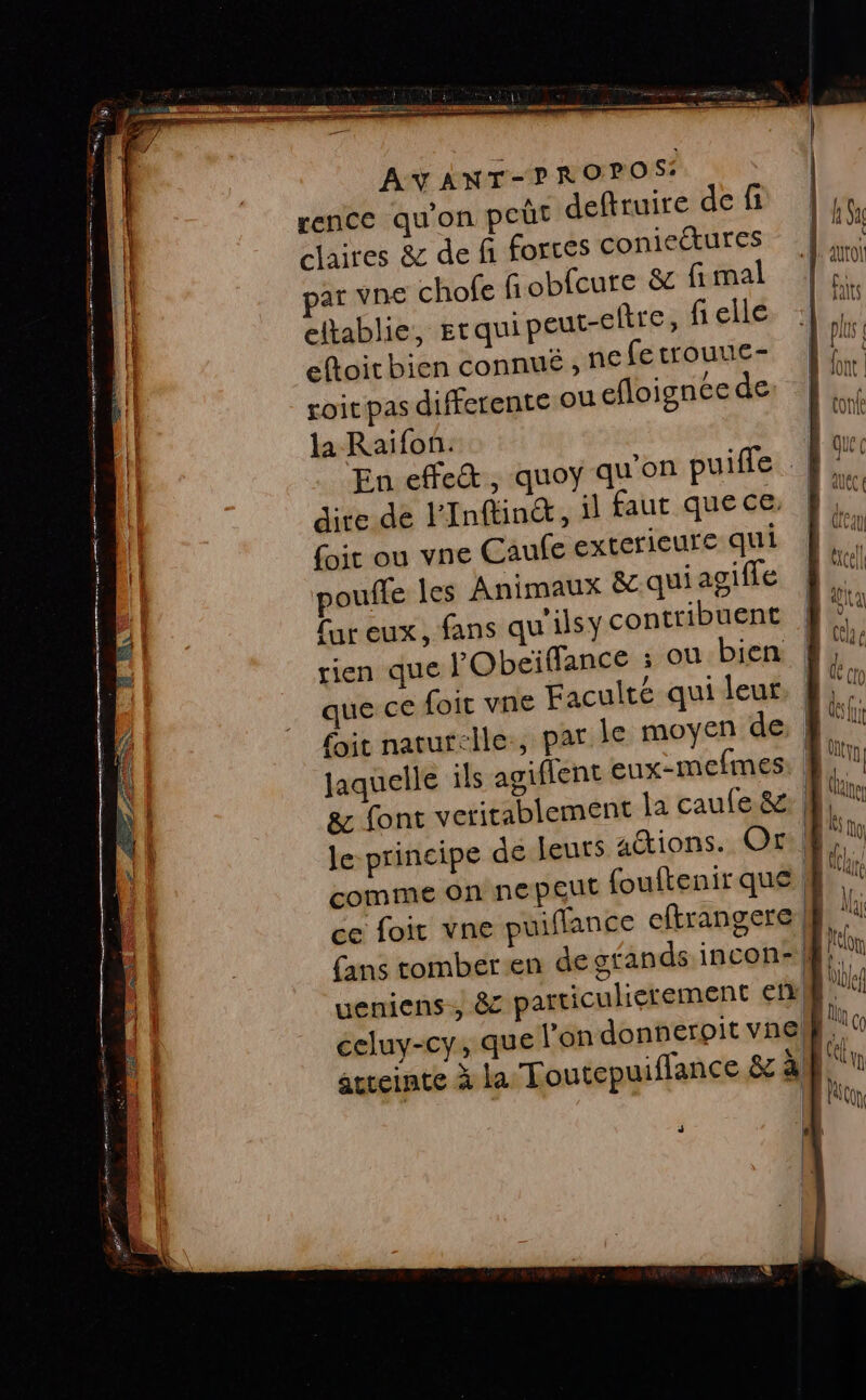 TE TE : a, er RUE &gt; DR Ê ns gd 00 PT Ten me ÉD ER FN Fa YA A-y ANT-P ROPOS: rence qu'on per deftruire def |, claires &amp; def forces conieétures |... ‘+ iUl ar vne chofe fi obfcure &amp; fi mal |  eltablie, grquipeut-eltre, fiellé, 4 eftoit bien connue , ne fetrouuc- 4 roit pas differente ou efloigncede: … Là la Raifon. be En effet, quoy qu'on puifle D. dire de Finftin®, il faut que ce | L (ir ou vne Caufe exterieure dut dE. pouffe les Animaux &amp;c qui agifle Le [ur eux, fans quilsy contribuent rien que l'Obeïflance ; ou bien | que ce foit vne Faculté qui leur, | it naturelle, par le moyen de Jaquelle ils agiflent eux-mefimes. 4. &amp; font veritablement la caufe &amp; | le principe de leuts aions. Or comme on ne peut {ouftenir que ce foit vne puiffance cftrangere fans tomber-en de gfands incon- |} ueniens., &amp; particulierement €n LR ccluy-cy, que l'on donnerpit voeg F pa atteinte à la Toutepuiflance &amp; à | L A