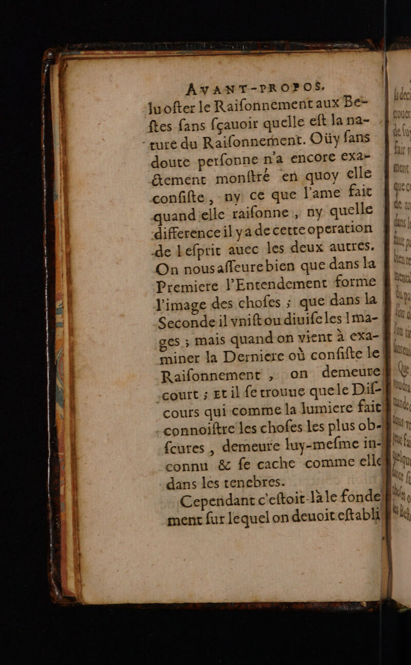 juofter le Raifonnement aux Be- ftes fans fçauoir quelle eft la na- ture du Raifonnerent. Oùy fans doute perfonne n'a encore exa- Etement monftré en quoy clle confifte, ny: ce que l'ame fait quand elle raifonne , ny quelle differenceil ya de cette operation de Lefpric auec les deux autres. On nousaffleurebien que dans la Premiere 'Entendement forme Seconde:il vniftou diuife les Ima- ges ; Mais quand on vient à exa-| miner la Derniere où confifte le! Raifonnement , on demeure] court ; Et il fe trouue quele Dif- cours qui comme la lumiere fait {cures , demeure luy-mefme in-! connu &amp; fe cache comme ellé dans les tenebres. Cependant c'eftoit-lale fonde