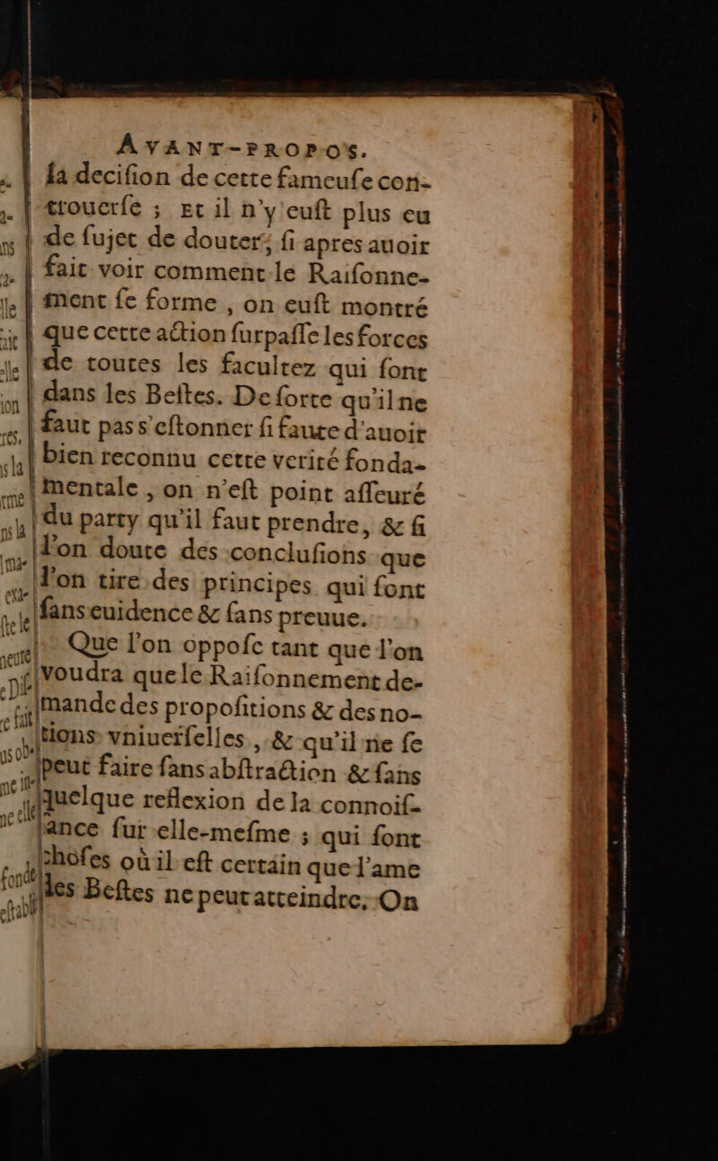 ÂVANT-PROP-0'%. j | troucrfé ; ec il n'y euft plus cu x ? de fujec de douter; fi apres auoir . | faic voir comment-le Raifonne- 1. À ment fe forme , On euft montré x À que cette action furpaffe les forces {de touces les facultez qui font “t | dans les Beites. De forte quilne « | faut pas s’cftonner fi faute d'auoir «41 Bien reconnu cette vcriré fonda- I Mentale , on neft point affeuré QU du party qu'il faut prendre, &amp; f a Eon doute des conclufions que F Jon tire des principes qui font le fans cuidence &amp;c fans preuue. et QUE l'on oppofc tant que l’on nflvoudra que le Raïfonnement de- “té Imande des propofñitions &amp; des no- * tions vniuctfelles .&amp; qu'il re fe {peut faire fansabftra&amp;ion &amp;fans uelque reflexion de la connoif. je lance fur -elle-mefme ; qui font chofes oùileft certain que l'ame les Beftes ne peutatteindre. On fond fab
