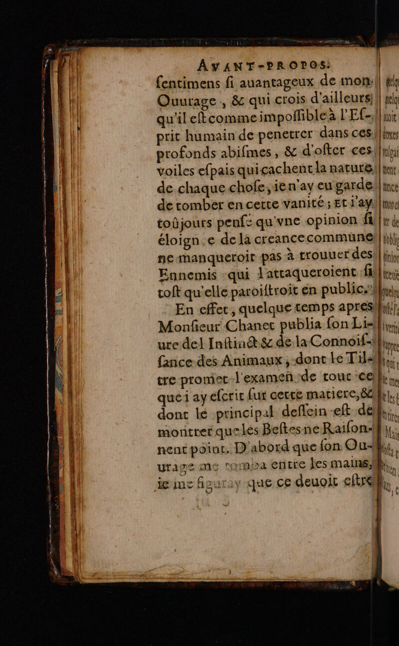 Rx A Rae EE # PRES PE re KT re er re 2 Se EN LES == ot « LEE ner ele AYANT-PROPOS: | fentimens fi auantageux de mon: || kk Ouurage , &amp; qui crois d'ailleurs}. | lo qu'il eftcomme impoñfible à L'Efs;}a toûjours penfs qu'vne opinion fi éloign.e dela creancecommuünel|| ne-manqueroir pas à trouuer des, Ennemis qui À attaqueroient :fl] toft qu'elle paroïtroit en public.) En effec, quelque temps apresh}} Monfieur Chanet publia fon Lis}, ure del Inftin@t.&amp; de la Connoif-l fance-des Animaux ,-dont Le T'ilell} tre promec-l'examen de tour cel quei ay efcrit (ur cette maciere, 84} dont lé principal deflein -eft del}; montrer que les Beftesne Raifon-}}}, nenc point. D'abord que fon Ouf, urawe me roma entre les mains, ie me figuriy que ce deuoit eftrell,.