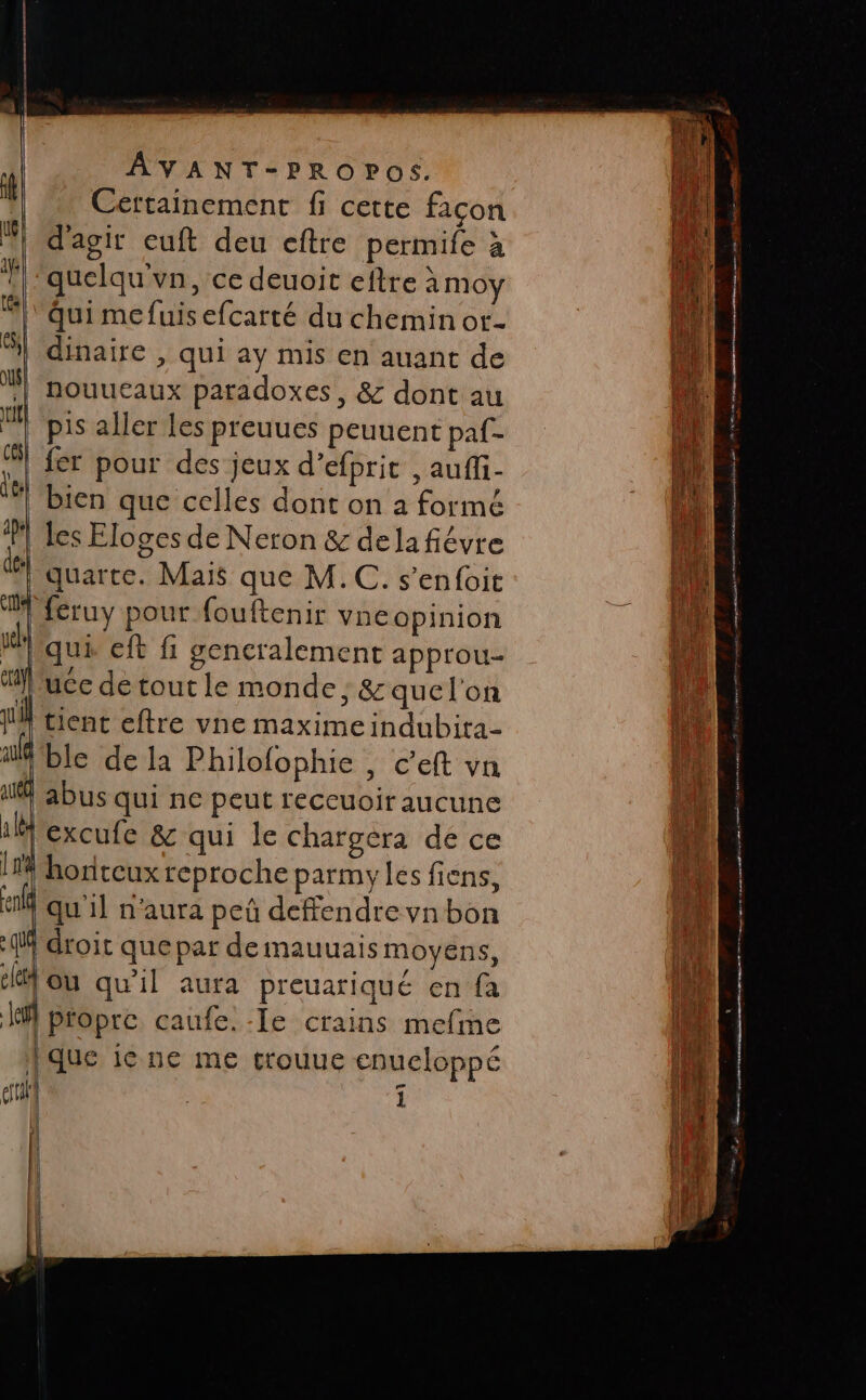 Certainement fi cette façon jo d'agir euft deu eftre permife à D | 'quelqu'vn, ce deuoit eftre à Moy A ‘Qui mefuisefcarté du chemin or- Li al dinaire , qui ay mis en auant de | Nouuetaux paradoxes, &amp; dont au ll pis aller Les preuucs peuuent paf- fer pour des jeux d’efpric , auffi- bien que celles dont on à formé les Eloges de Neron &amp; dela fiévre ii quarte. Maïs que M.C. s’enfoit nl feruy pour fouftenir vneopinion ji qui eft fi gencralement approu- 1 uce de tout le monde ; &amp; quel'on tient eftre vne maxime indubita- lt ble de la Philofophie , c’eft vn We abus qui ne peut reccuoir aucune Ju excufe &amp; qui le chargera de ce 14 honteux reproche parmy les fiens, 14 ef qu'il n'aura peû defendre vn bon {M droit que par de mauuais moyens, ou qu'il aura preuariqué en fa ke propre caufe.-Ie crains mefme {que ie ne me crouue enueloppé il till î [} | | Hi | | |