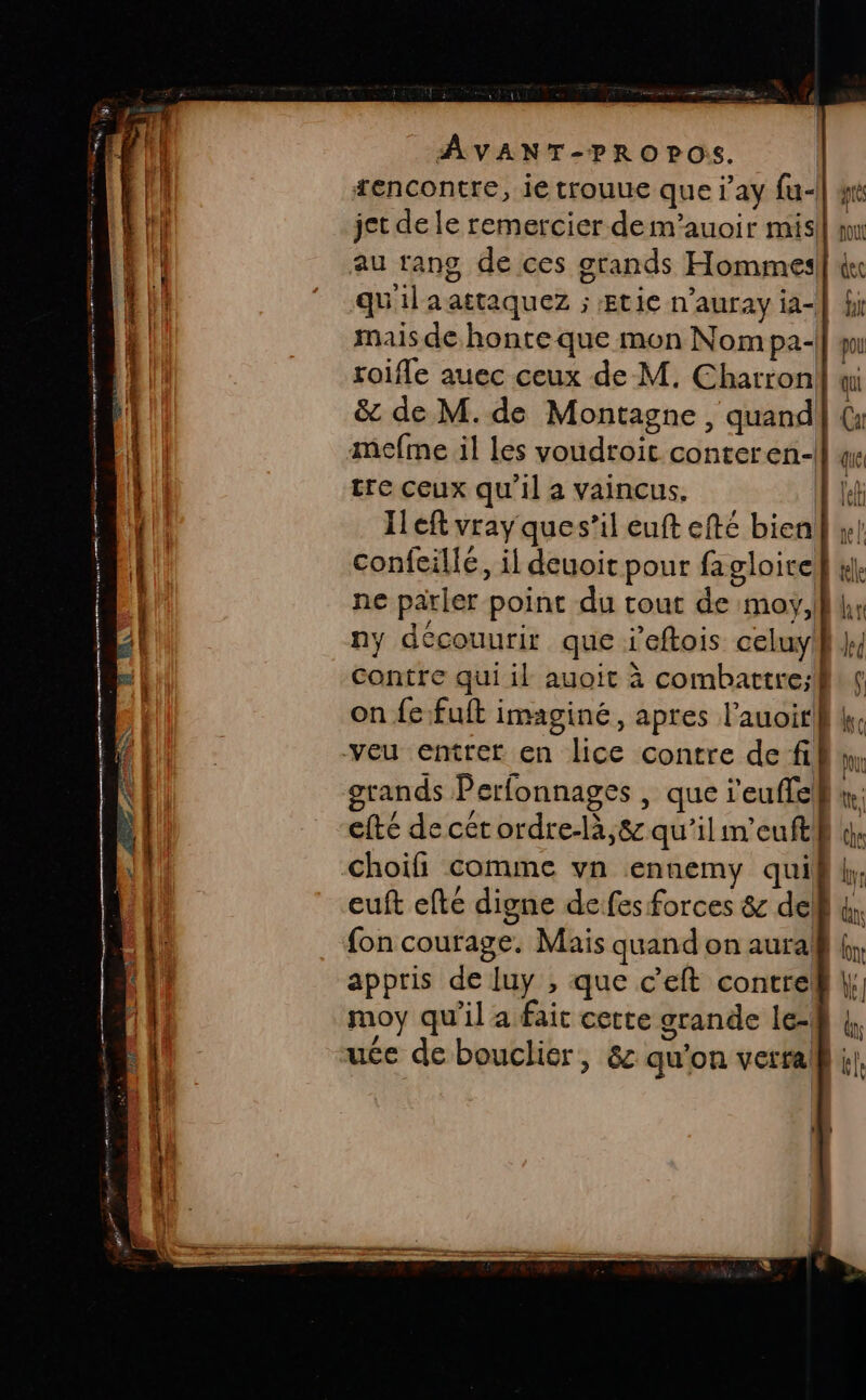 se Ù SE on 8 me pm en S FT Xi x. me pt mem = = RCE SEE à es AVANT-PROPOS. tencontre, ie trouue que j’ay fu- jet de le remercier dem’auoir mis au rang de ces grands Hommes qu'ilaattaquez ; tie n’auray ia- mais de honte que mon Nom pa- roifle auec ceux de M. Charron &amp; de M. de Montagne, quand mefme il les voudroit conteren-| tre ceux qu'il a vaincus, | Il eft vray ques’il euft efté bien confeillé, il deuoit pour fagloite ne parler point du tout de moy, ll, ny découurir que ieftois celuy Contre qui il auoit à combartre:;l on fe fuft imaginé, apres l’auoir} | veu entrer en lice contre de fil grands Perfonnages , que i'euffel efté de cer ordre-là,8&amp; qu’il im’euft choifi comme vn ennemy quil euft efté digne de:fes forces &amp; de fon courage. Mais quand on aura appris de luy , que c’eft contre moy qu'il a fait cette grande le- uce de bouclier, &amp; qu'on verta