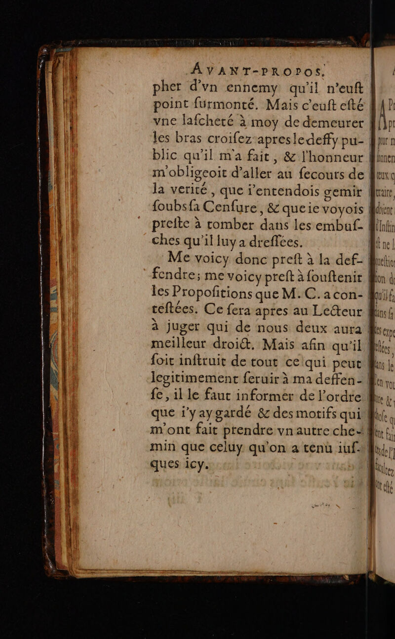 CN AVANT-PROPOS. pher d'vn ennemy qu’il n’euft | point fürmonté., Mais c’euft efté EP vne lafcheté à moy de demeurer f{n les bras croifez-apresledeffy pu- fur blic qu'il m'a fait, &amp; l'honneur Mme ) | , ° ° mobligeoit d’aller au fecours de fur la verité , que i'entendois cemir Mur foubsfa Cenfure, &amp; queie voyois | &lt; prelte à comber dans les embaf- ) dbient î | (l Lt ches qu’il luy a dreffées. Une à juger qui de nous deux aura meilleur droi&amp;. Mais afin qu'il fi foit inftruit de tout ceiqui peut f legitimement feruir à ma deffen - # fe, il le fauc informer de l’ordre ! que i’yay gardé &amp; des motifs qui @ m'ont fait prendre vnautre che: | LR min que celuy. qu'on a tenu iuf-Mfi ques 1Cy. LR