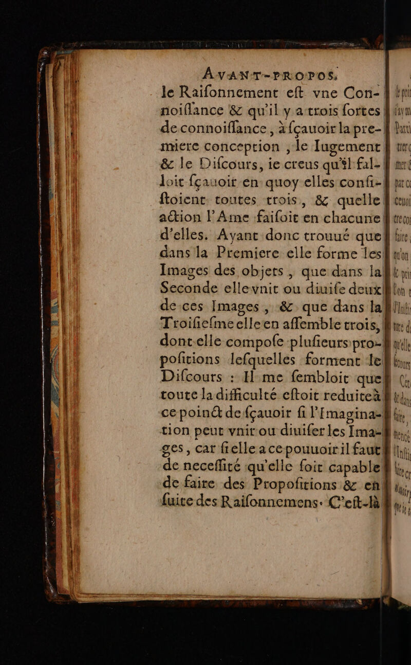 le Raïifonnement eft vne Con- | noiflance &amp; qu'il y a trois fortes | de connoifflance , à {çauoir lapre-| imerce conception , le TJugement &amp; le Difcours, ie creus qu'il: fal- | loit fçauoir en quoy elles confi-| foicnt. toutes trois, &amp; quelle action l Ame faifoit en chacune! d'elles. Ayant donc trouué quel dans la Premiere elle forme Îles! Images des objets , que dans la Seconde ellevnit ou diuife deux} deces Images , &amp; que dans la Troifiefmeelleen affemble trois, dont-elle compole plufeurs pro. pofcions lefquelles forment 1e Difcours : I me fembloit que toute la difficulté eftoit reduiteàlf ce poin de fçauoir fi lEmagina- ges, car fielle acepouuoiril faut! de neceflité qu'elle foic capable@ | de faire des Propofitions &amp; en. fuite des Raifonnemens. C'eft- 84.