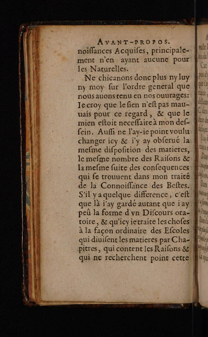 noiflances Acquifes, principale- ment n'en ayant aucune pour les Naturelles. Ne chicanons donc plus nyluy ! ny moy fur l’ordre general que nous auons tenu en nos ouurages: lé croy que lefien n'eftpas mau- uais pour ce regard, &amp; que le f* mien eftoit neceflaireà mon def- F1 fein. Aufli ne l'ay-ie point voulu. Qi changer icy &amp; j'y ay obferué la mefme difpofition des matieres, le mefme nombre des Raïfons &amp; la mefme fuite des confequences qui fe trouuent dans mon traite de la Connoiflance des Beftes.. S'il ya quelque difference, c'eft tin: que là j'ay garde autant que i'ay fm peù la forme d'yn Difcours ora- ff toire, &amp; qu'icyietraice les chofest@! à la façon ordinaire des Efcoles qui diuifent lesmatieres par Cha WW; pitres, qui content les Raifons &amp;/@'u/ qui.ne recherchent point cette! ne md nt pet A eee ee marre Sr re : : . SAT : NX F . red nes — —— = TS D ee E ” : - poupe ana + = L res