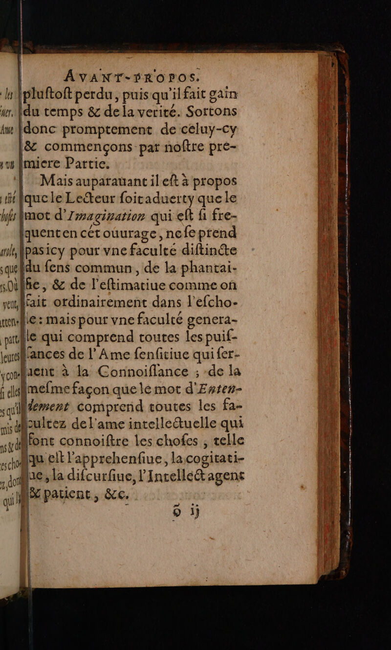 l{pluftoft perdu, puis qu'il fait gain NA ur, fdu temps &amp; de la verité. Sortons LA Are (donc promptement de céluy-cy L4 18: commençons pat noftre pre- jh! sumiere Partie. ni | Mais auparauantileft à propos LA | rfquele Lecteur foitaduerty que le Li hf {mot d’Zmagination qui eft fi fre- A : [quenten cétouurage, nefe prend | mhpasicy pour vne faculté diftinéte D quefdu fens commun, de la phantai- |A sDilfe, &amp; de l’eftimatiue commeon nn | walrait ordinairement dans l'efcho- . wwe: maispour vne faculté genera- la pitlle qui comprend toutes les puif- la lusillances de l Ame fenfitiue qui {er- LE joient à la Connoiflance ; de la LA 6 imefme façon que lé mot d'Ertes- jé sql aemerr comprend toutes les fa- ns sticultez del'ame intelleétuelle qui 1 ydMfont connoiftre les chofes ; selle de, Mau lt l'apprehenfiue, lacogitati- de a do ie ” la difcurfiue, l’Incelléétagens LQ ai EE patient, &amp;cc. 3H LA À o ij 14